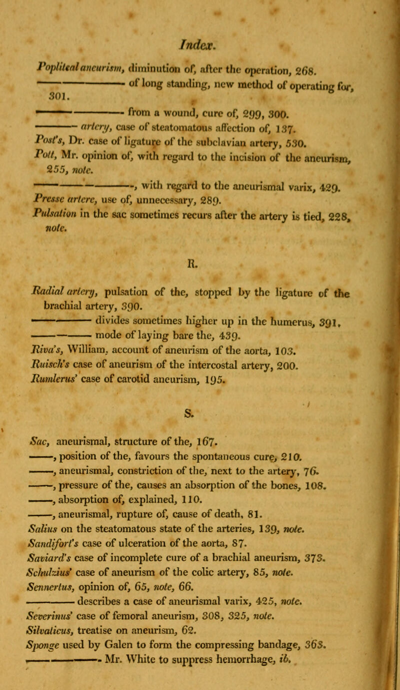 Popliteal'aneurism, diminution of, after the operation, 268. of long standing, new method of operating for, 301. ■ ■ from a wound, cure of, 299, 300. artery, ease of steatotpatau affection of, 13%, /'.v/'.v, Dr. ease of ligature pf the subclavian artery, 550. Putt, Mr. opinion of, with regard to the incision of the aneun-ju, 255, vote. > with regard to the aneurismal varix, 429. I'resse arlerc, use of, unnecessary, 289- Pulsation in the sac sometimes recurs after the artery is tied, 228, note. R. Radial artery, pulsation of the, stopped by the ligature of the brachial artery, 390. ' divides sometimes higher up in the humerus, 3QI, mode of laying bare the, 439- Riva's, William, account of aneurism of the aorta, 103. Ruisch's case of aneurism of the intercostal artery, 200. Rumlerus' case of carotid aneurism, 195. S. Sac, aneurismal, structure of the, 167- , position of the, favours the spontaneous cure, 210. ——, aneurismal, constriction of the, next to the artery, 76. , pressure of the, causes an absorption of the bones, 108. , absorption of, explained, 110. , aneurismal, rupture of, cause of death, 81. Salins on the steatomatous state of the arteries, 139, note. Saudi fort's case of ulceration of the aorta, 87- Saviard's case of incomplete cure of a brachial aneurism, 373. Schulzius' case of aneurism of the colic artery, 85, note. Scnncrtus, opinion of, 65, note, 66. describes a case of aneurismal varix, 425, note. Severinus case of femoral aneurism, 308, 325, note. Silvalicus, treatise on aneurism, 62. Sjxmge used by Galen to form the compressing bandage, 36*5. . Mr. White to suppress hemorrhage, ib.