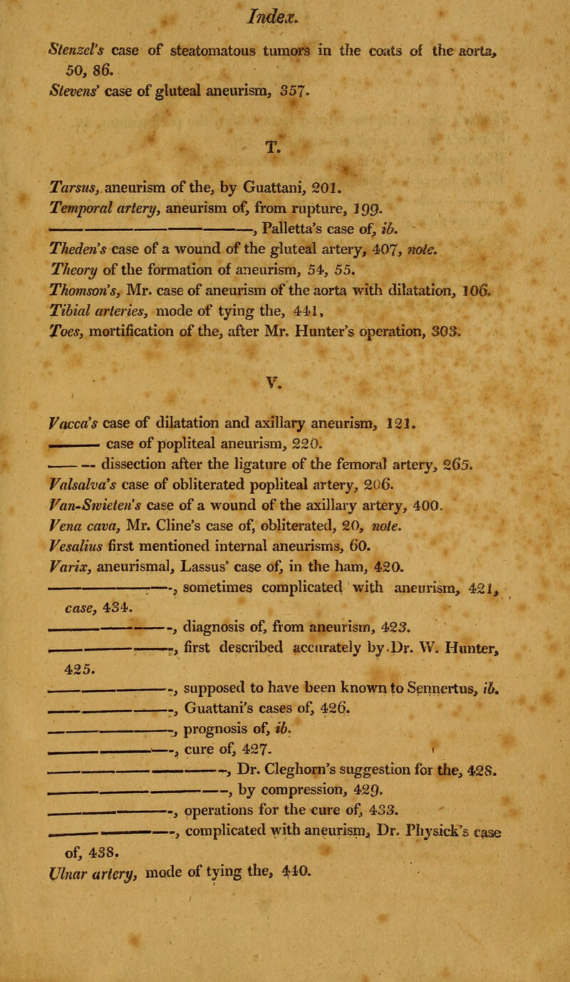 Stenzel's case of steatomatous tumors in the coats of the aorta, 50, 86. Reveres'case of gluteal aneurism, 357. T. ■ Tarsus, aneurism of the, by Guattani, 201. Temporal artery, aneurism of, from rupture, 199. ■ , Palletta's case of, ib. * Theden's case of a wound of the gluteal artery, 407, note. Theory of the formation of aneurism, 54, 55. Thomson's, Mr. case of aneurism of the aorta with dilatation, 106. Tibial arteries, mode of tying the, 441, Toes, mortification of the, after Mr. Hunter's operation, 303, V. Vacca's case of dilatation and axillary aneurism, 121. ... case of popliteal aneurism, 220. dissection after the ligature of the femoral artery, 265. Valsalva's case of obliterated popliteal artery, 206. Van-Swieten's case of a wound of the axillary artery, 400. Vena cava, Mr. Cline's case of, obliterated, 20, note. Vesalius first mentioned internal aneurisms, 60. Varix, aneurysmal, Lassus' case of, in the ham, 420. . . } sometimes complicated with aneurism, 421, case, 434. 425. , diagnosis of, from aneurism, 423. ——-, first described accurately by .Dr. W. Hunter, —-, supposed to have been known to Sennertus, ib. , Guattani's cases of, 426. -, prognosis of, ib. j—, cure of, 427- I ■ -. , Dr. Cleghorn's suggestion for the, 428. -, by compression, 429. -, operations for the cure of, 433. _—, complicated with aneurism, Dr. Physick's case of, 438. Ulnar artery, mode of tying the, 440.