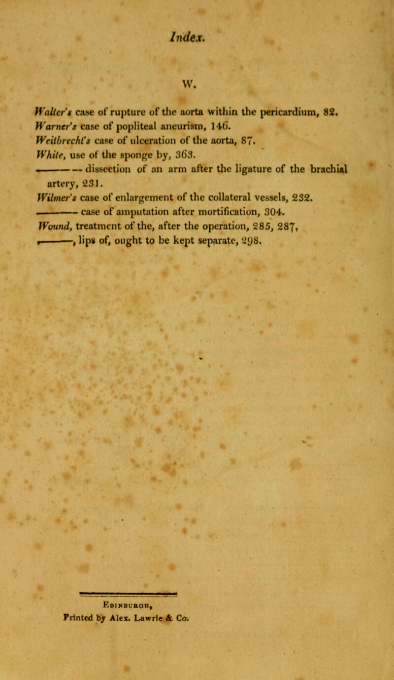 w. Walter* case of rupture of the aorta within the pericardium, 82. Warner's case of popliteal aneurism, 146. Wcitbrccld'x CMC of ulceration of the aorta, 87. White, use of the ipongf by, Mi3. . dissection of an arm after the ligature of the brachial artery, 231. Wihncr's case of enlargement of the collateral vessels, 232. — case of amputation after mortification, 304. Wound, treatment of the, after the operation, 285, 287, « , lips of, ought to be kept separate, 2JJ8. F.DINBLROH, Printed bj Alex. Lawrle A. Co.