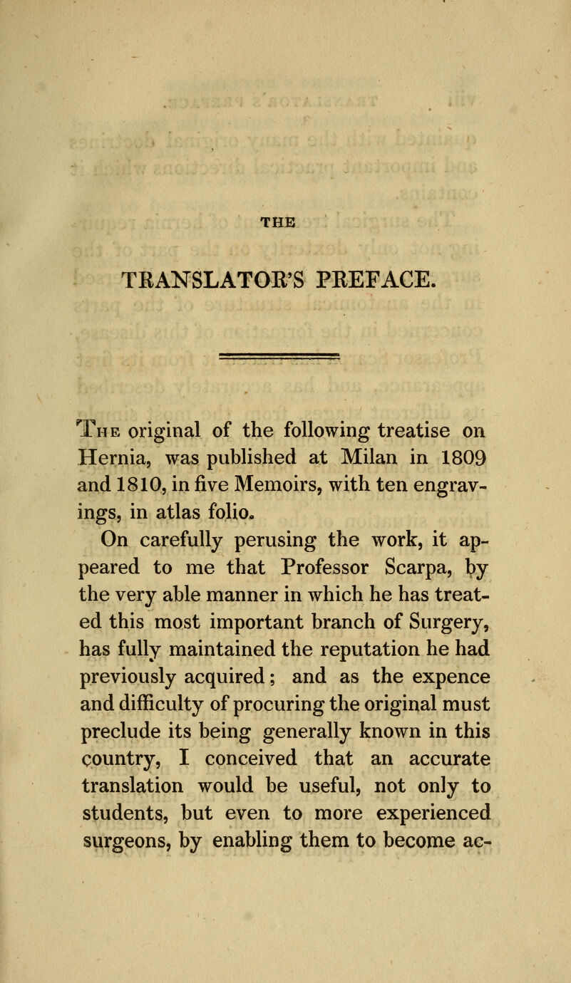 THE TRANSLATOR'S PREFACE, The original of the following treatise on Hernia, was published at Milan in 1809 and 1810, in five Memoirs, with ten engrav- ings, in atlas folio- On carefully perusing the work, it ap- peared to me that Professor Scarpa, by the very able manner in which he has treat- ed this most important branch of Surgery, has fully maintained the reputation he had previously acquired; and as the expence and difficulty of procuring the original must preclude its being generally known in this country, I conceived that an accurate translation would be useful, not only to students, but even to more experienced surgeons, by enabling them to become ac-