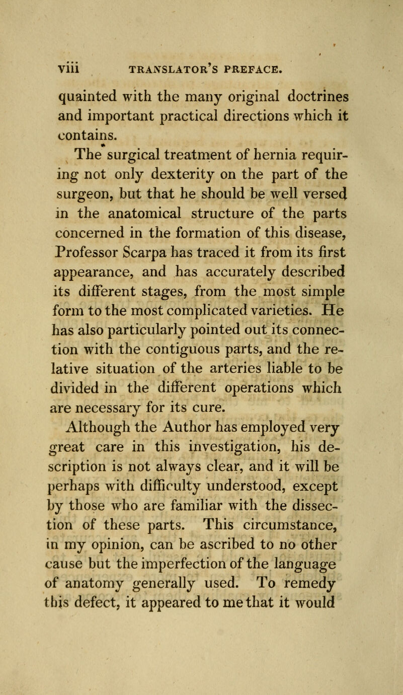 quainted with the many original doctrines and important practical directions which it contains. • The surgical treatment of hernia requir- ing not only dexterity on the part of the surgeon, but that he should be well verse4 in the anatomical structure of the parts concerned in the formation of this disease, Professor Scarpa has traced it from its first appearance, and has accurately described its different stages, from the most simple form to the most complicated varieties. He has also particularly pointed out its connec- tion with the contiguous parts, and the re- lative situation of the arteries liable to be divided in the different operations which are necessary for its cure. Although the Author has employed very great care in this investigation, his de- scription is not always clear, and it will be perhaps with difficulty understood, except by those who are familiar with the dissec- tion of these parts. This circumstance, in my opinion, can be ascribed to no other cause but theimperfectionof the language of anatomy generally used. To remedy this defect, it appeared to me that it would