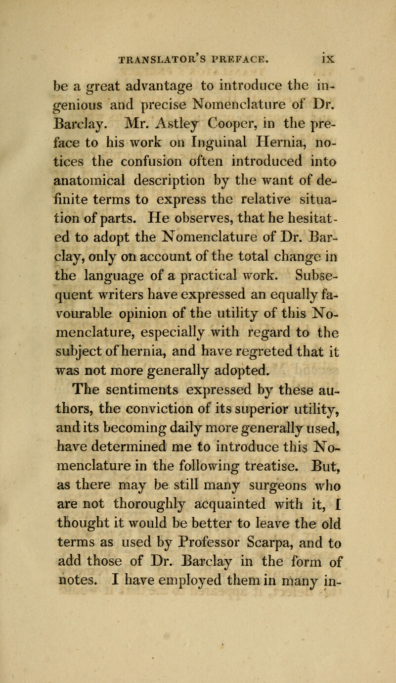 be a great advantage to introduce the in- genious and precise Nomenclature of Dr. Barclay. Mr. Astley Cooper, in the pre- face to his work on Inguinal Hernia, no- tices the confusion often introduced into anatomical description by the want of de- finite terms to express the relative situa- tion of parts. He observes, that he hesitat- ed to adopt the Nomenclature of Dr. Bar- clay, only on account of the total change in the language of a practical work. Subse- quent writers have expressed an equally fk- vourable opinion of the utility of this IsTo- menclature, especially with regard to the subject of hernia, and have regreted that it was not more generally adopted. The sentiments expressed by these au- thors, the conviction of its superior utiHty, and its becoming daily more generally used, have determined me to introduce this No- menclature in the following treatise. But, as there may be still many surgeons who are not thoroughly acquainted with it, I thought it would be better to leave the old terms as used by Professor Scarpa, and to add those of Dr. Barclay in the form of notes. I have employed them in many in-