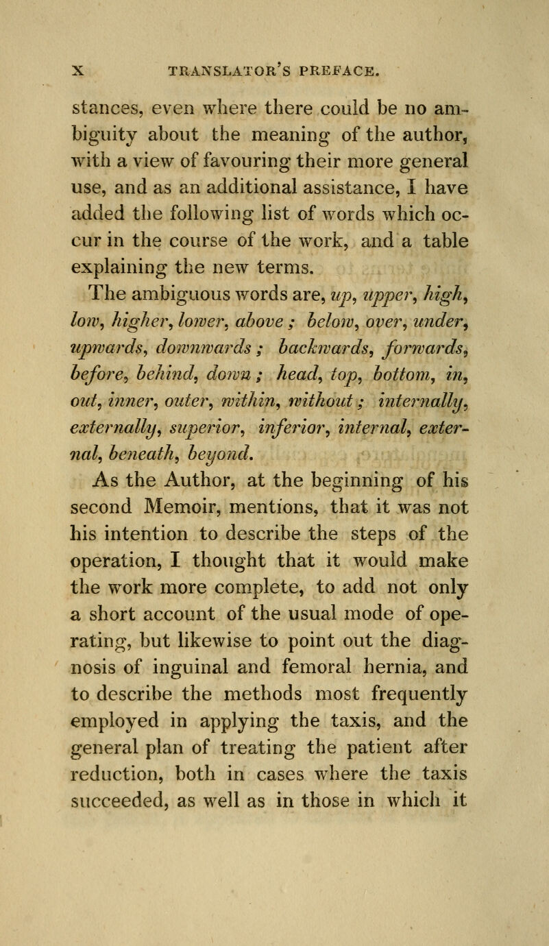 stances, even where there could be no am- biguity about the meaning of the author, with a view of favouring their more general use, and as an additional assistance, I have added the following list of words which oc- cur in the course of the work, and a table explaining the new terms. The ambiguous words are, up^ upper^ Jiigh^ low, higher, lower, above ; below, over, under^ upwards, dow7iwards ; backwards, forwards^ before, behind, down ; head, top, bottom^ in, out, inner, outer, within, without; internally, externally, superior, inferior, internal, exter- nal, beneath, beyond. As the Author, at the beginning of his second Memoir, mentions, that it was not his intention to describe the steps of the operation, I thought that it would make the work more complete, to add not only a short account of the usual mode of ope- rating, but likewise to point out the diag- nosis of inguinal and femoral hernia, and to describe the methods most frequently employed in applying the taxis, and the general plan of treating the patient after reduction, both in cases where the taxis succeeded, as well as in those in whicli it