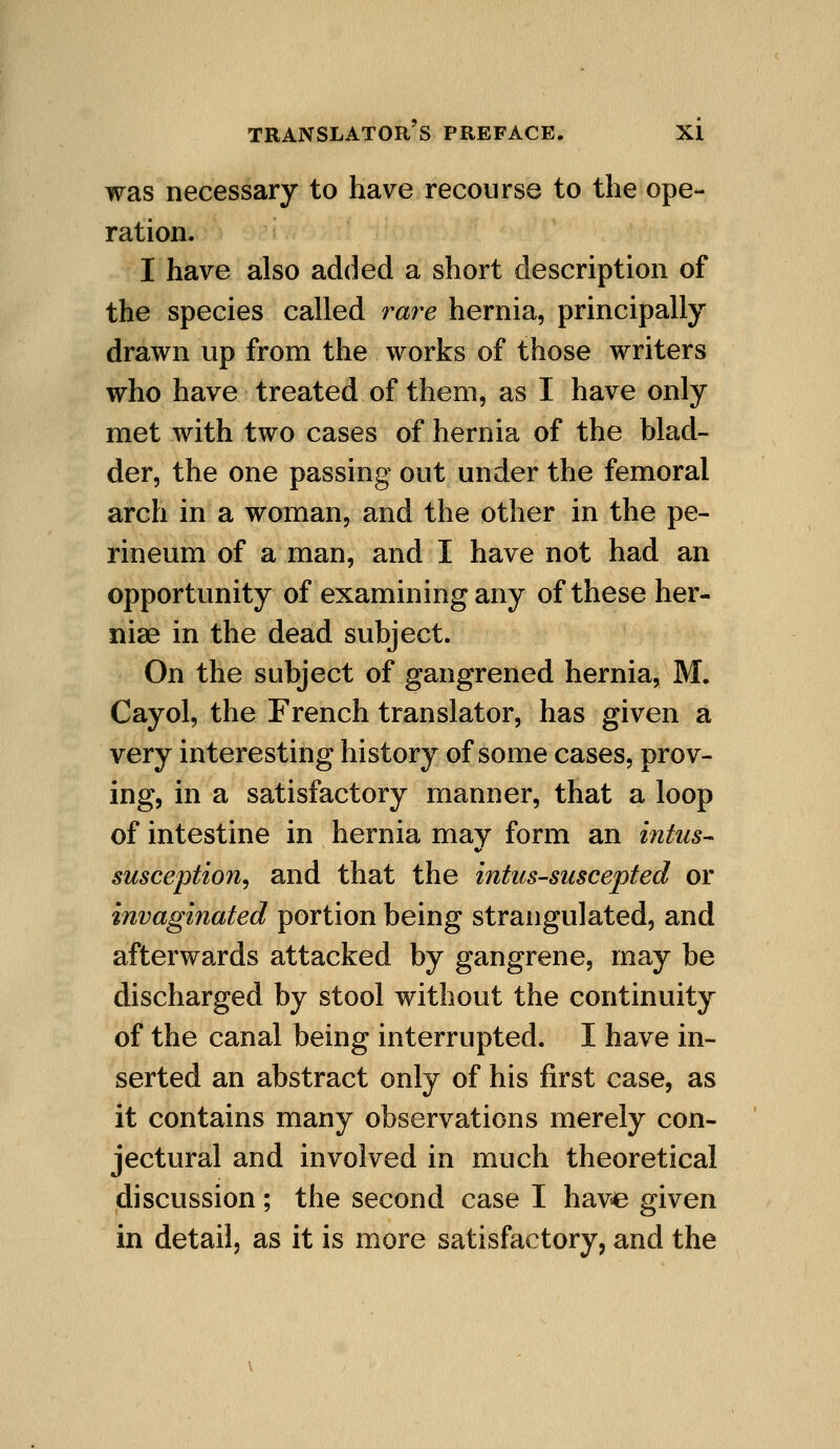 was necessary to have recourse to the ope- ration. I have also added a short description of the species called rare hernia, principally drawn up from the works of those writers who have treated of them, as I have only met with two cases of hernia of the blad- der, the one passing out under the femoral arch in a woman, and the other in the pe- rineum of a man, and I have not had an opportunity of examining any of these her- nias in the dead subject. On the subject of gangrened hernia, M. Cayol, the French translator, has given a very interesting history of some cases, prov- ing, in a satisfactory manner, that a loop of intestine in hernia may form an intus- susception, and that the intus-suscepted or invaginated portion being strangulated, and afterwards attacked by gangrene, may be discharged by stool without the continuity of the canal being interrupted. I have in- serted an abstract only of his first case, as it contains many observations merely con- jectural and involved in much theoretical discussion; the second case I have given in detail, as it is more satisfactory, and the