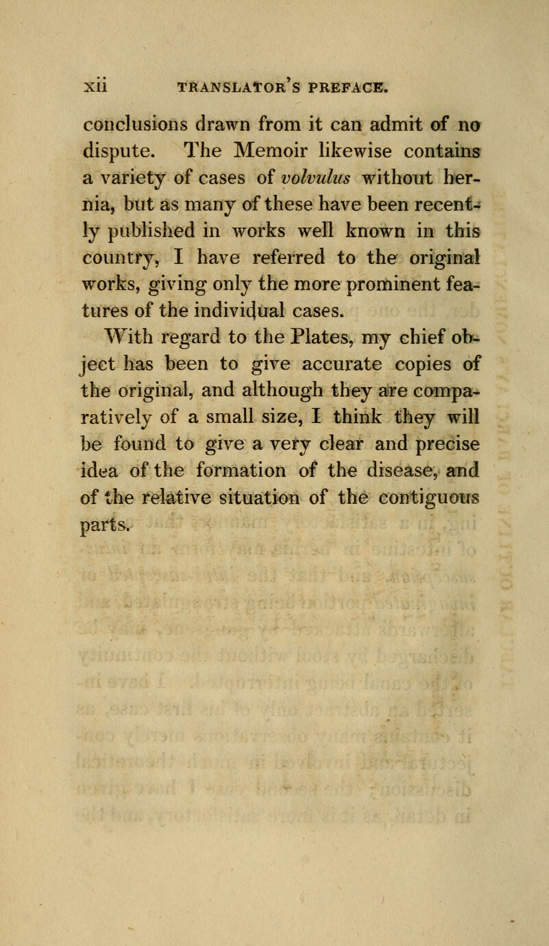 conclusions drawn from it can admit of no dispute. The Memoir likewise contains a variety of cases of volvulus without her- nia, but as many of these have been recent- ly published in works well known in this country, I have referred to the original w^orks, giving only the more prominent fea- tures of the indivi4ual cases. With regard to the Plates, my chief oh-^ ject has been to give accurate copies of the original, and although they are compa- ratively of a small size, I think they will be found to give a very clear and precise idea of the formation of the disease, and of the relative situation of the contiguous parts.