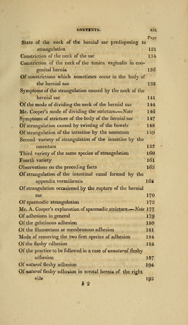 Page State of the neck of the hernial sac predisposing to strangulation 131 Constriction of the neck of the sac 134) Constriction of the neck of the tunica vaginalis in con- genital hernia 130 Of constrictions which sometimes occur in the body of the hernial sac 138 Symptoms of the strangulation caused by the neck of the hernial sac 141 Of the mode of dividing the neck of the hernial sac 144 Mr. Cooper's mode of dividing the stricture*—Note 146 Symptoms of stricture of the body of the hernial sac 147 Of strangulation caused by twisting of the bowels 148 Of strangulation of the intestine by the omentum 149 Second variety of strangulation of the intestine by the omentum 153 Third variety of the same species of strangulation l60 Fourth variety l6l Observations on the preceding facts 165 Of strangulation of the intestinal canal formed by the appendix vermiformis 16^ Of strangulation occasioned by the rupture of the hernial sac 170 Of spasmodic strangulation 173 Mr. A. Cooper's explanation of spasmodic stricture.—iVb/e 177 Of adhesions in general 179 Of the gelatinous adhesion 180 Of the filamentous or membranous adhesion 181 Mode of removing the two first species of adhesion 184 Of the fleshy adhesion 18S Of the practice to be followed in a case oiunnatural fleshy adhesion 187 Of natural fleshy adhesion I94 Of natural fleshy adhesion in scrotal hernia of the right side 195 h 2