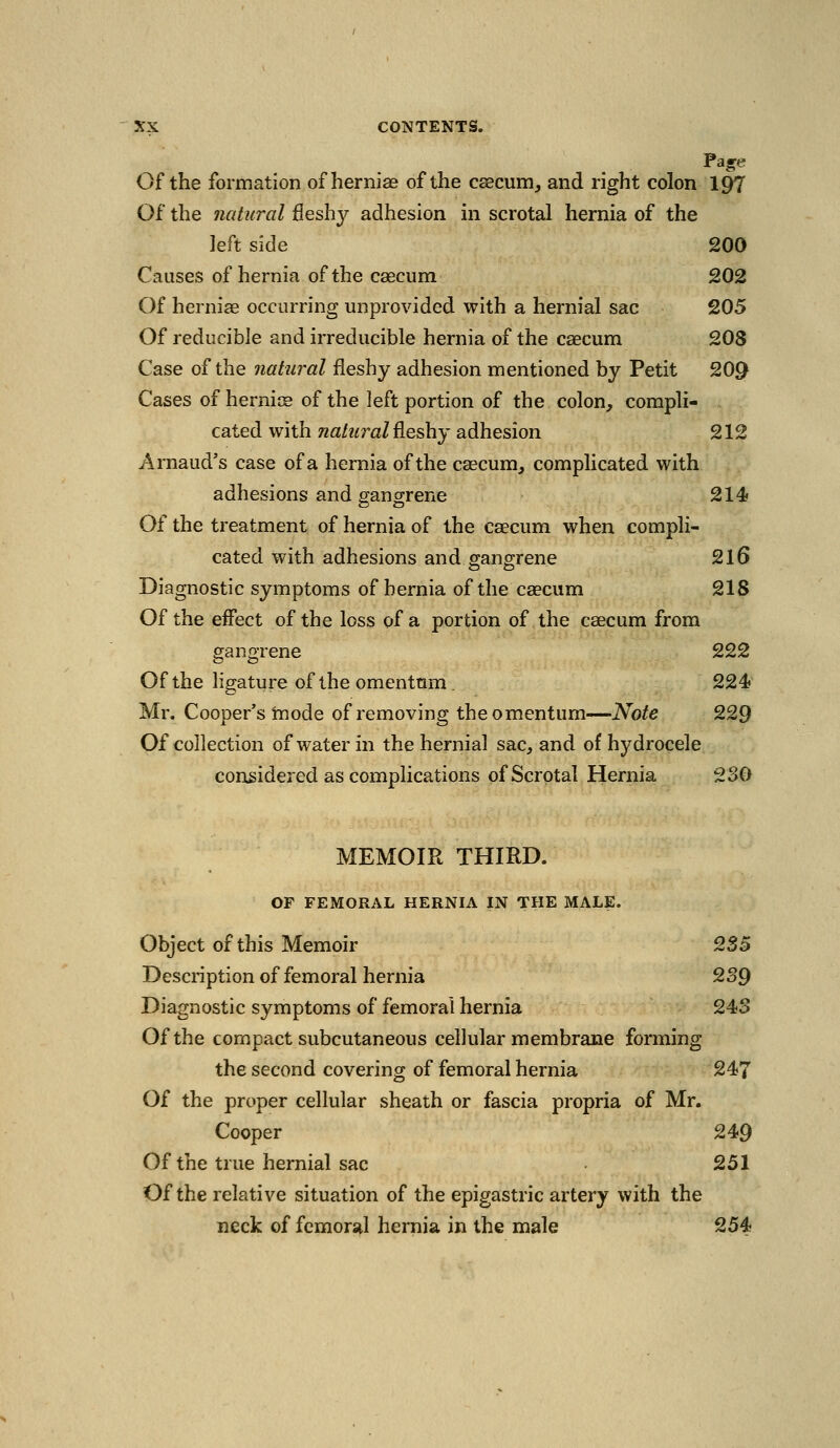 Of the formation of hernise of the c^cunij and right colon 197 Of the natural fleshy adhesion in scrotal hernia of the left side 200 Causes of hernia of the csecum 202 Of herniae occurring unprovided with a hernial sac 205 Of reducible and irreducible hernia of the caecum 208 Case of the natural fleshy adhesion mentioned by Petit 20^ Cases of hernice of the left portion of the colon, compli- cated with natural ^Leshy adhesion 212 Arnaud's case of a hernia of the caecum^ complicated with adhesions and gangrene 214 Of the treatment of hernia of the caecum when compli- cated with adhesions and gangrene 2l6 Diagnostic symptoms of hernia of the caecum 218 Of the effect of the loss of a portion of the caecum from gangrene 222 Of the ligature of the omentum . 224« Mr. Cooper's mode of removing the omentum—Note 229 Of collection of water in the hernial sac, and of hydrocele considered as complications of Scrotal Hernia 230 MEMOIR THIRD. OF FEMORAL HERNIA IN THE MALE. Object of this Memoir 2S5 Desciiption of femoral hernia 2S9 Diagnostic symptoms of femoral hernia 243 Of the compact subcutaneous cellular membrane forming the second covering of femoral hernia 247 Of the proper cellular sheath or fascia propria of Mr. Cooper 249 Of the true hernial sac 251 Of the relative situation of the epigastric artery with the neck of femoral hernia in the male 254