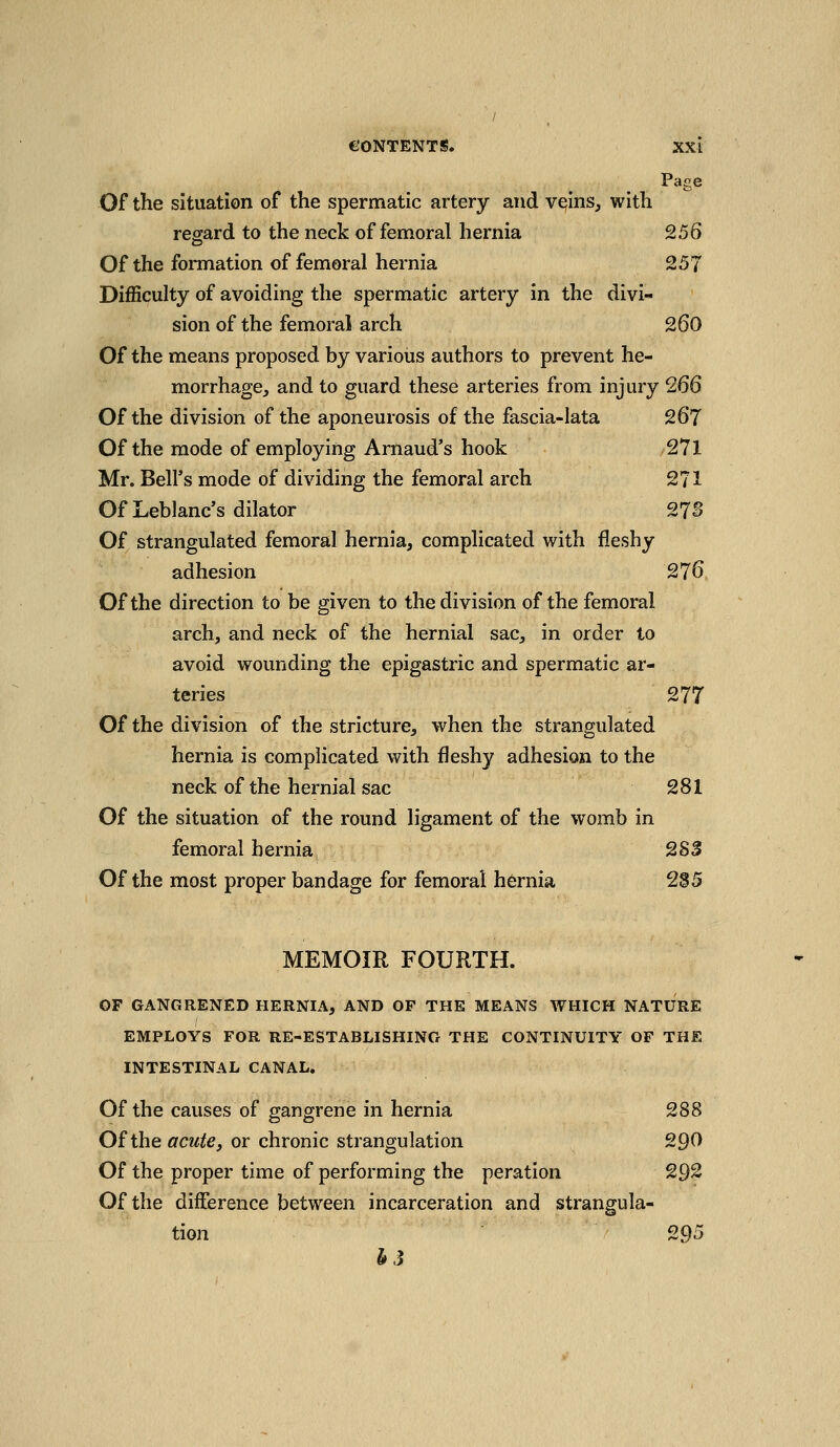 Page Of the situation of the spermatic artery and vesins, with regard to the neck of femoral hernia Q56 Of the formation of femoral hernia 257 Difficulty of avoiding the spermatic artery in the divi- sion of the femoral arch 260 Of the means proposed by various authors to prevent he- morrhage, and to guard these arteries from injury 266 Of the division of the aponeurosis of the fascia-lata 267 Of the mode of employing Arnaud's hook 271 Mr. Bell's mode of dividing the femoral arch 271 Of Leblanc's dilator 27S Of strangulated femoral hernia, complicated with fleshy adhesion 276 Of the direction to be given to the division of the femoral arch, and neck of the hernial sac, in order to avoid wounding the epigastric and spermatic ar- teries 27T Of the division of the stricture, when the strangulated hernia is complicated with fleshy adhesion to the neck of the hernial sac 281 Of the situation of the round ligament of the womb in femoral hernia 283 Of the most proper bandage for femoral hernia 285 MEMOIR FOURTH. OF GANGRENED HERNIA, AND OF THE MEANS WHICH NATURE EMPLOYS FOR RE-ESTABLISHING THE CONTINUITY OF THE INTESTINAL CANAL. Of the causes of gangrene in hernia 288 Of the acute J or chronic strangulation 290 Of the proper time of performing the peration 292 Of the difference between incarceration and strangula- tion 295 h3