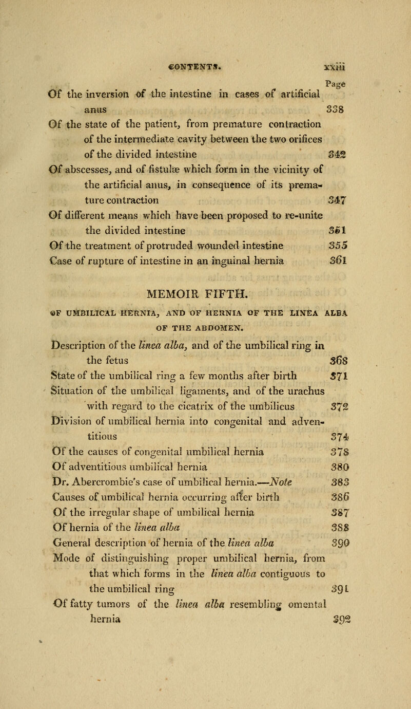 Pagd Of the inversion of the intestine in cases of artificial anus S38 Of the state of the patient, from premature contraction of the intermediate cavity between the two orifices of the divided intestine S4<2 Of abscesses, and of fistulae which form in the vicinity of the artificial anus, in consequence of its prema>- ture contraction 347 Of different means which have been proposed to re-unite the divided intestine SBl Of the treatment of protruded wounded intestine 355 Case of rupture of intestine in an inguinal hernia S6l MEMOIR FIFTH. ©F UMBILICAL HERNIA, AND OF HEHNIA OF THE LINEA ALBA OF THE ABDOMEN. Description of the linea alba, and of the umbilical ring in the fetus S6S State of the umbilical ring a fev/ months after birth S71 Situation of the umbilical hgaments, and of the urachus wath regard to the cicatrix of the umbilicus 372 JDlvision of umbilical hernia into congenital and adven- titious 374) Of the causes of congenital umbilical hernia S78 Of adventitious umbilical hernia 380 Dr. Abercrombie's case of umbilical hernia.—Note 383 Causes of umbilical hernia occurring after birth 3S6 Of the irregular shape of umbilical hernia 387 Of hernia of the linea alba 38 S General description of hernia of the linea alba 390 Mode of distinguishing proper umbiHcal hernia, from that which forms in the linea alba contiguous to the umbilical ring 39 L Of fatty tumors of the linea alba resembling omental hernia 392