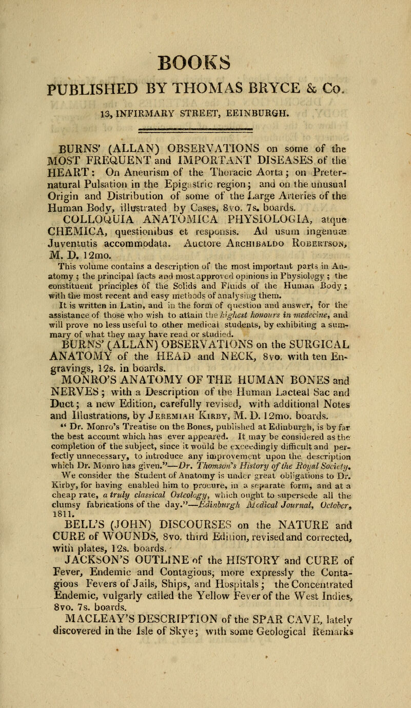 BOOKS PUBLISHED BY THOMAS BRYCE & Co. 13, INFIRMARY STREET, EEINBURGH. BURNS' (ALLAN) OBSERVATIONS on some of the MOST FREQUENT and IMPORTANT DISEASES of the HEART: On Aneurism of the Thoracic Aorta ; on Preter- natural Pulsation in the Epigastric region; and on the unusual Origin and Distribution of some of the Large Arteries of the Human Body, illifstrated by Cases, 8vo. 7s. boards. COLLOUUIA ANATOMICA PHYSIOLOGIA, atque CHEMICA, questioatbus et respoosis. Ad usuni ingenuse Juventutis accommodata. i\uctore Archibaldo RoBEKTsOiN, M. D. 12mo. This volume contains a description of the most important parts in An- atomy ; the principal facts and most approved opinions in Physiology ; the eonstituent principles of the Solids and Fiuids of the Human Body; with the most recent and easy methods of analj'siug them. It is written in Latin, and in the form of question and answer, for the assistance of those who wish to attain the highest honours in -medecine, and will prove no less useful to other medical students, by exhibiting a sum- mary of what they may have read or studied. BURNS^ (ALLAN) OBSERVATIONS on the SURGICAL ANATOMY of the HEAD and NECK, 8vo. with ten En^ gravings, 12s. in boards. MONRO'S ANATOMY OF THE HUMAN BONES and NERVES ; with a Description of the Human Lacteal Sac and Duct; a new Edition, carefully revised, with additional Notes and Illustrations, by Jeremiah Kirby, M. D. 12mo. boards. *• Dr. Monro's Treatise on the Bones, published at Edinburgh, is by far the best account which has ever appeared. It may be considered as the completion of the subject, since it would be exceedingly difficult and per- fectly unnecessary, to introduce any improvement upon the description which Dr. Monro has given.—Dr, Thomso/t's History of the Boyal Society, We consider the Student of Anatomy is under great obligations to Dr. Kirby, for having enabled him to procure, in a separate form, and at a cheap rate, a truly classical Osteology, which ought to supersede all the clumsy fabrications of the day.—Edinburgh Medical Journal, Octo'bert 1811. BELL'S (JOHN) DISCOURSES on the NATURE and CURE of WOUNDS, 8vo. third Edition, revised and corrected, with plates, 12s. boards, JACKSON'S OUTLINE of the HISTORY and CURE of Fever, Endemic and Contagious, more expressly the Conta- gious Fevers of Jails, Ships, and Hospitals; the Concentrated Endemic, vulgarly called the Yellow Fever of the West Indies^ 8vo. 7s. boards. MACLEAY'S DESCRIPTION of the SPAR CAVE, lately discovered in the Isle of Skye; with some Geological Remarks