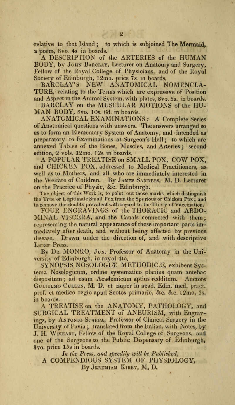 •relative to that Island ; to which is subjoined The Mermaid, a poem, 8vo 4s in boards. A DESCRIPriON of the ARTERIES of the HUMAN BODY, by John Barclay, Lecturer on Anatomy and Surgery, Fellow of the Royal College of Physicians, and of the FvOyal Society of Edinburgh, 12mo. price 7s in boards. BARCLAY'S NEW ANATOMICAL NOMENCLA- TURE, relating to the Terms which are expressive of Position and Aspect in the Animal System, with plates, 8vo. 5s. in boards. BARCLAY on the MUSCULAR MOTIONS of the HU- MAN BODY, 8vo. lOs. 6d. in boards. ANATOMICAL EXAMINATIONS : A Complete Series of Anatomical questions with answers. The answers arranged so as to form an Elementary System of Anatomy, and intended as preparatory to Examinations at Surgeon's Hall; to which are annexed Tables of the Bones, Muscles, and Arteries; second edition, 2 vols. 12mo, 12s. in boards. A POPULAR TREATISE on SMALL POX, COW POX, and CHICKEN POX, addressed to Medical Practitioners, as well as to Mothers, and all who are immediately interested ia the Welfare of Children. By James Sanders, M. D. Lecturer on the Practice of Physic, &c. Edinburgh. The object of this Work is, to point out those marks which distinguish the True or Legitimate Small Pox from the Spurious or Chicken Pox; and to remove the doubts prevalent with regard to the Utility of Vaccination. FOUR ENGRAVINGS of the THORACIC and ABDO- MINAL VISCERA, and the Canals connected with them; representing the natural appearance of those important parts im- mediately after death, and without being affected by previous disease. Drawn under the direction of, and with descriptive Letter Press. By Dr. MONRO, Jun. Professor of Anatomy in the Uni- versity of Edinburgh, in royal 4to. SYNOPSIS NOSOLOGIC METHODICiE, exhibens Sys- tema Nosologicum, ordine systematico planius quam antebac dispositum; ad usum Academicum aptius redditum. Auctore GuLiELMO CuLLEN, M. D. et nupcr in acad. Edin. med. pract. prof, et medico regio apud Scotos primario, &c. &c. l2mo. 3s. in boards. A TREATISE on the ANATOMY, PATHOLOGY, and SURGICAL TREATxMENT of ANEURISM, with Engrav- ings, by Antonio Scarpa, Professor of Clinical Surgery in the University of Pavia ; translated from the Italian, with Notes, by J. H. WisHARr, Fellow of the Royal College of Surgeons, and one of the Surgeons to the Public Dispensary of Edinburgh* Svo. price 15s in boards. In the Press, and speedily will be Published, A COMPENDIOUS SYSTEM OF PHYSIOLOGY,