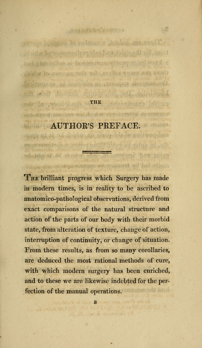 THE AUTHOR'S PREFACE. The brilliant progress which Surgery has made in modern times, is in reality to be ascribed to ainatomico-pathological observations, derived from exact comparisons of the natural structure and action of the parts of our body with their morbid state, from alteration of texture, change of action, interruption of continuity, or change of situation. From these results, as from so many corollaries, are deduced the most rational methods of cure, with which modern surgery has been enriched, and to these we are likewise indebted for the per- fection of the manual operations.