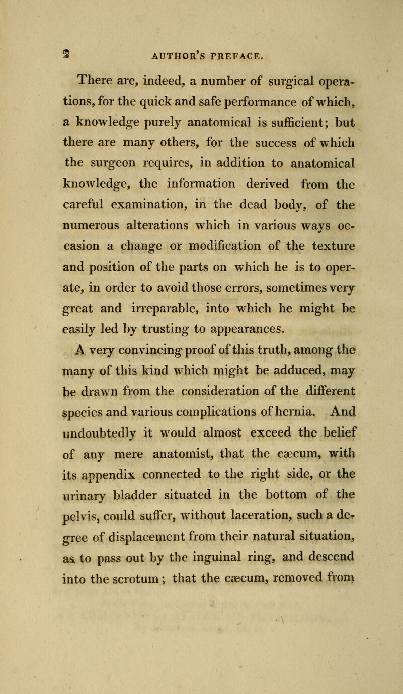 There are, indeed, a number of surgical opera- tions, for the quick and safe performance of which, a knowledge purely anatomical is sufficient; but there are many others, for the success of which the surgeon requires, in addition to anatomical knowledge, the information derived from the careful examination, in the dead body, of the numerous alterations which in various ways oc- casion a change or modification of the texture and position of the parts on which he is to oper- ate, in order to avoid those errors, sometimes veij great and irreparable, into which he might be easily led by trusting to appearances. A very convincingproof of this truth, among the many of this kind which might be adduced, may be drawn from the consideration of the diflferent species and various complications of hernia. And undoubtedly it would almost exceed the belief of any mere anatomist, that the caecum, with its appendix connected to the right side, or the urinary bladder situated in the bottom of the pelvis, could suffer, without laceration, such a dcr gree of displacement from their natural situation, asL to pass out by the inguinal ring, and descend into the scrotum; that the caecum, removed fron>