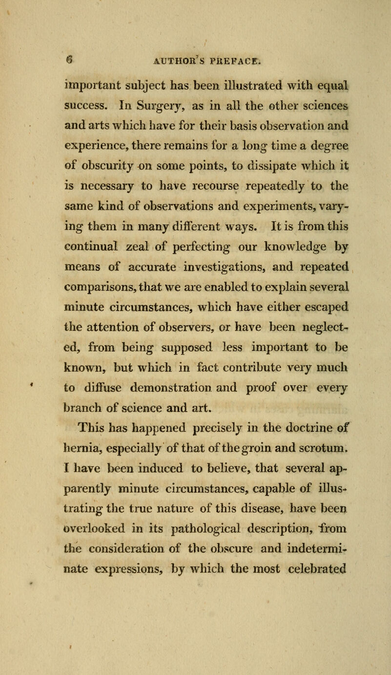 important subject has been illustrated with equal success. In Surgerj> as in all the other sciences and arts which have for their basis observation and experience, there remains for a long time a degree of obscurity -on some points, to dissipate which it is necessary to have recourse repeatedly to the same kind of observations and experiments, vary- ing them in many different ways. It is from this continual zeal of perfecting our knowledge by means of accurate investigations, and repeated comparisons, that we are enabled to explain several minute circumstances, which have either escaped the attention of observers, or have been neglect- ed, from being supposed less important to be known, but which in fact contribute very much to diffuse demonstration and proof over every branch of science and art. This has happened precisely in the doctrine of hernia, especially of that of the groin and scrotum. 1 have been induced to believe, that several ap- parently minute circumstances, capable of illus- trating the true nature of this disease, have been overlooked in its pathological description, from the consideration of the obscure and indetermi- nate expressions, by which the most celebrated