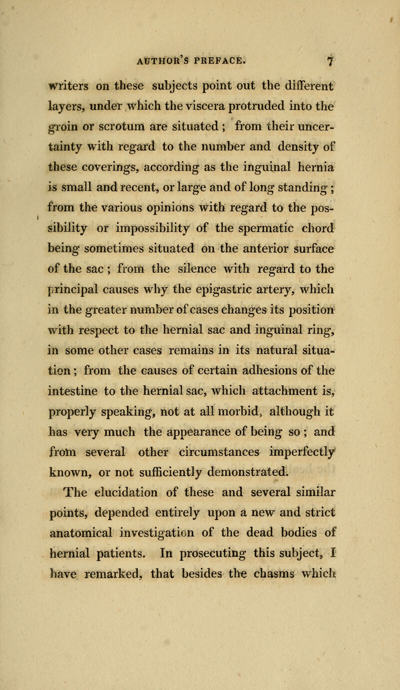 writers on these subjects point out the diiferent layers, under which the viscera protruded into the groin or scrotum are situated ; from their uncer- tainty with regaid to the number and density of these coverings, according as the inguinal hernia is small and recent, or large and of long standing; from the various opinions with regard to the pos- sibility or impossibility of the spermatic chord being sometimes situated on the anterior surface of the sac ; from the silence with regard to the principal causes why the epigastric artery, which in the greater number of cases changes its position with respect to the hernial sac and inguinal ring, in some other cases remains in its natural situa- tion ; from the causes of certain adhesions of the intestine to the hernial sac, which attachment is, properly speaking, not at all morbid^ although it has very much the appearance of being so ; and froni several other circumstances imperfectly known, or not sufficiently demonstrated. The elucidation of these and several similar points, depended entirely upon a new and strict anatomical investigation of the dead bodies of hernial patients. In prosecuting this subject, I have remarked, that besides the chasms which