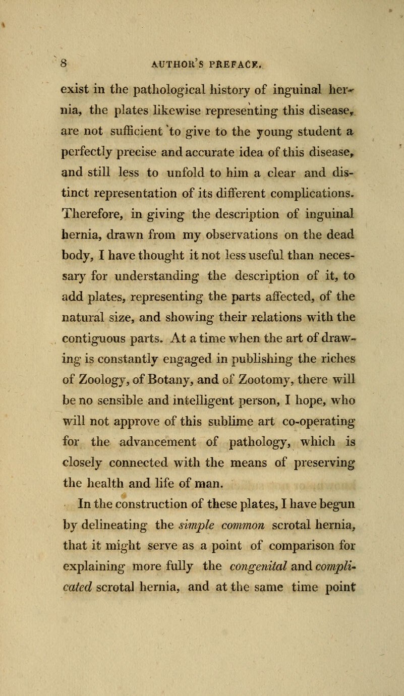 exist in the pathological history of inguinal her-^ nia, the plates likewise representing this disease, are not sufficient to give to the young student a perfectly precise and accurate idea of this disease^ and still less to unfold to him a clear and dis- tinct representation of its different complications. Therefore, in giving the description of inguinal hernia, drawn from my observations on the dead body, I have thought it not less useful than neces- sary for understanding the description of it, to add plates, representing the parts affected, of the natural size, and showing their relations with the contiguous parts. At a time when the art of draw- ing is constantly engaged in publishing the riches of Zoology, of Botany, and of Zootomy, there will be no sensible and intelligent person, I hope, who will not approve of this sublime art co-operating for the advancement of pathology, which is closely connected with the means of preserving the health and life of man. In the construction of these plates, I have begun by delineating the simple common scrotal hernia^ that it might serve as a point of comparison for explaining more fully the congefiital and compli cated scrotal hernia, and at the same time point