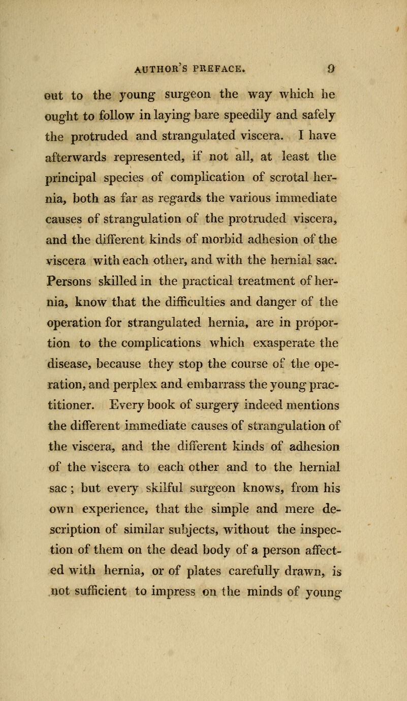 out to the young surgeon the way which he ought to follow in laying bare speedily and safely the protruded and strangulated viscera. I have afterwards represented, if not all, at least the principal species of complication of scrotal her- nia, both as far as regards the various immediate causes of strangulation of the protruded viscera, and the different kinds of morbid adhesion of the viscera with each other, and v/ith the hernial sac. Persons skilled in the practical treatment of her- nia, know that the difficulties and danger of the operation for strangulated hernia, are in propor- tion to the complications which exasperate the disease, because they stop the course of the ope- ration, and perplex and embarrass the young prac- titioner. Every book of surgery indeed mentions the different immediate causes of strangulation of the viscera, and the different kinds of adhesion of the viscera to each other and to the hernial sac; but every skilful surgeon knows, from his own experience, that the simple and mere de- scription of similar subjects, without the inspec- tion of them on the dead body of a person affect- ed with hernia, or of plates carefully drawn, is not sufficient to impress on the minds of young