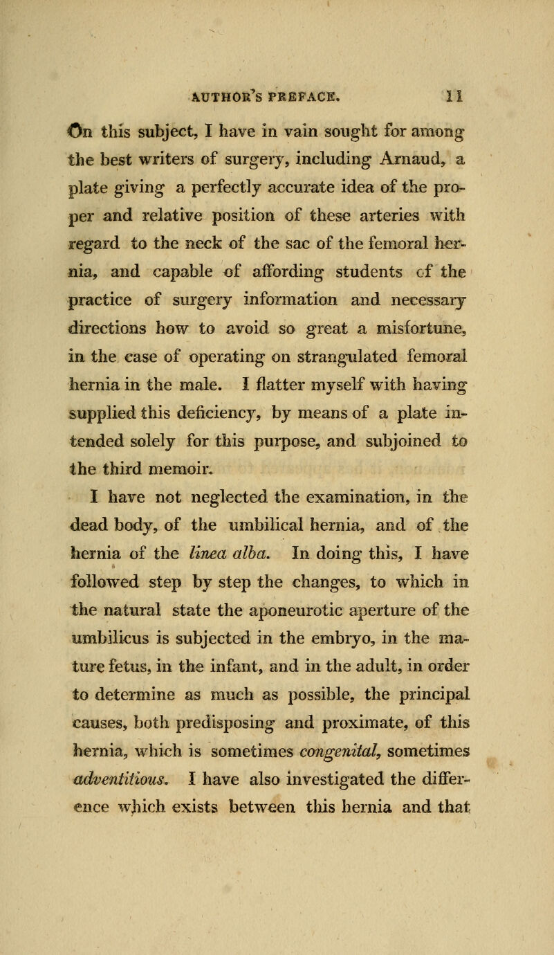 On this subject, I have in vain sought for among the best writers of surgery, including Arnaud, a plate giving a perfectly accurate idea of the pro- per and relative position of these arteries with regard to the neck of the sac of the femoral her- nia, and capable of affording students of the practice of surgery information and necessaiy directions how to avoid so great a misfortune, in the ease of operating on strangulated femoral hernia in the male. I flatter myself with having supplied this deficiency, by means of a plate in- tended solely for this purpose, and subjoined to the third memoir* I have not neglected the examination, in the dead body, of the umbilical hernia, and of the hernia of the lima alba. In doing this, I have followed step by step the changes, to which in the natural state the aponeurotic aperture of the umbili<:us is subjected in the embryo, in the ma- ture fetus, in the infant, and in the adult, in order to determine as much as possible, the principal causes, both predisposing and proximate, of this hernia, which is sometimes congenital, sometimes adventitious. I have also investigated the differ- ence which exists between tliis hernia and that