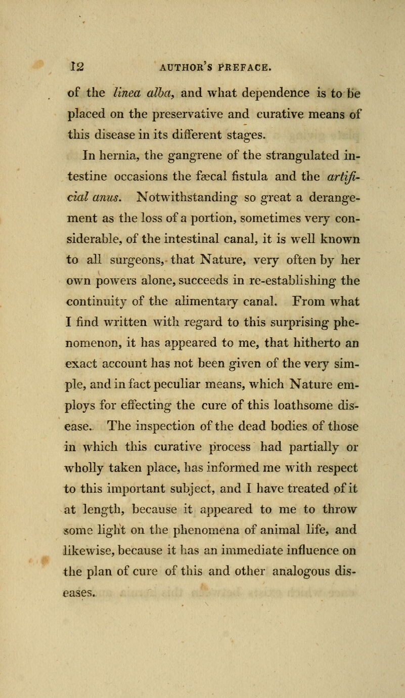 of the linea alba, and what dependence is to be placed on the preservative and curative means of this disease in its different stages. In hernia, the gangrene of the strangulated in- testine occasions the faecal fistula and the artifi- cial anus. Notwithstanding so great a derange- ment as the loss of a portion, sometimes very con- siderable, of the intestinal canal, it is well known to all surgeons, that Nature, very often by her own powers alone, succeeds in re-establishing the continuity of the alimentary canal. From what I find written with regard to this surprising phe- nomenon, it has appeared to me, that hitherto an exact account has not been given of the very sim- ple, and in fact peculiar means, which Nature em- ploys for effecting the cure of this loathsome dis- ease. The inspection of the dead bodies of those in which this curative process had partially or wholly taken place, has informed me with respect to this important subject, and I have treated of it at length, because it appeared to me to throw some light on the phenomena of animal life, and likewise, because it has an immediate influence on the plan of cure of this and other analogous dis- eases.