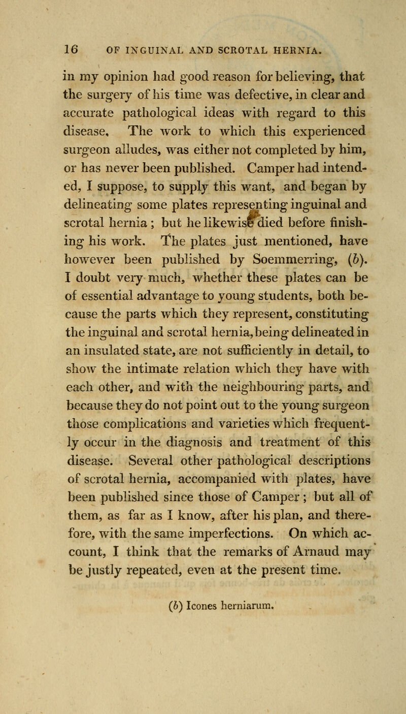 in my opinion had good reason for believing, that the surgery of his time was defective, in clear and accurate pathological ideas with regard to this disease. The work to which this experienced surgeon alludes, was either not completed by him, or has never been published. Camper had intend- ed, I suppose, to supply this want, and began by delineating some plates representing inguinal and scrotal hernia; but he likewise died before finish- ing his work. The plates just mentioned, have however been published by Soemmerring, (6). I doubt very much, whether these plates can be of essential advantage to young students, both be- cause the parts which they represent, constituting the inguinal and scrotal hernia, being delineated in an insulated state, are not sufficiently in detail, to show the intimate relation which they have with each other, and with the neighbouring parts, and because they do not point out to the young surgeon those complications and varieties which frequent- ly occur in the diagnosis and treatment of this disease. Several other pathological descriptions of scrotal hernia, accompanied with plates, have been published since those of Camper ; but all of them, as far as I know, after his plan, and there- fore, with the same imperfections. On which ac- count, I think that the remarks of Arnaud may be justly repeated, even at the present time. (6) Icones herniarum.