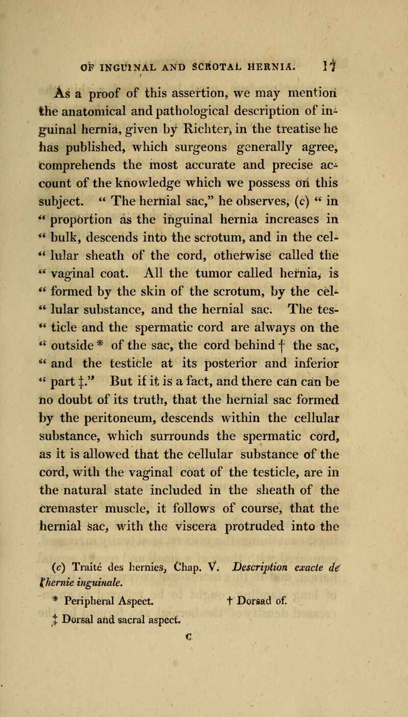 As a proof of this assertion, we may mention the anatomical and pathological description of in^ guinal hernia, given by Richtei'i in the treatise he has published, which surgeons generally agree. Comprehends the most accurate and precise ac- count of the knowledge which we possess on this subject.  The hernial sac, he observes, (c)  in  proportion as the inguinal hernia increases in  bulk, descends into the scrotum, and in the cel- *' lular sheath of the cord, otherwise called the *' vaginal coat. All the tumor called hernia^ is  formed by the skin of the scrotum, by the cel^  lular substance, and the hernial sac. The tes-  tide and the spermatic cord are always on the **^ outside * of the sac, the cord behind f the sac,  and the testicle at its posterior and inferior  part :[:.** But if it is a fact, and there can can be no doubt of its truth, that the hernial sac formed by the peritoneum, descends within the cellular substance, which surrounds the spermatic cdrd, as it is allowed that the cellular substance of the cord, with the vaginal coat of the testicle, are in the natural state included in the sheath of the cretnaster muscle, it follows of course^ that the hernial Sac, with the viscera protruded into the (c) Traite des hernieSj Chap. V. Description exade d€ ^hernie inguinale. * Peripheral Aspect. t Dorsad of. J Dorsal and sacral aspect.