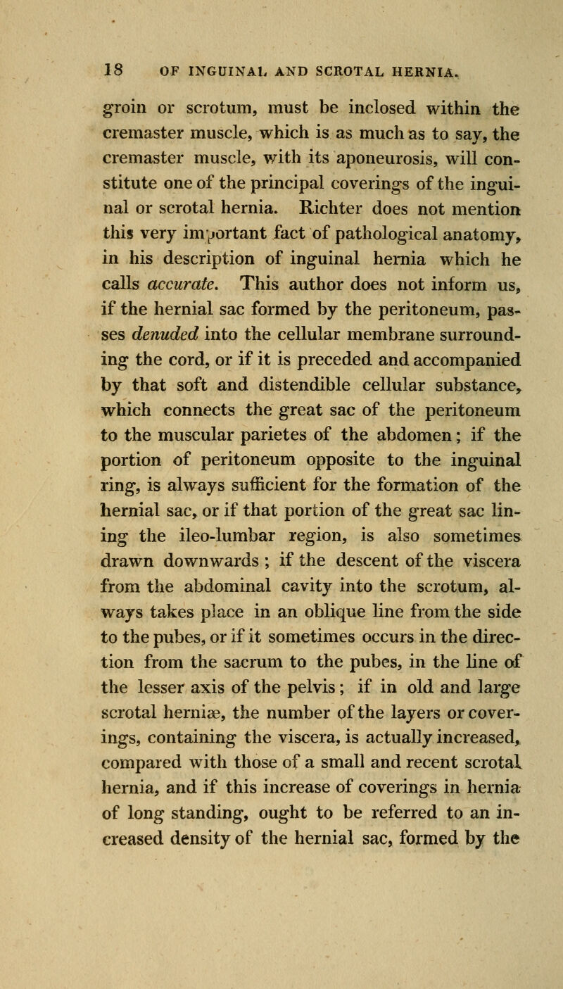 groin or scrotum, must be inclosed within the cremaster muscle, which is as much as to say, the cremaster muscle, with its aponeurosis, will con- stitute one of the principal coverings of the ingui- nal or scrotal hernia. Richter does not mention this very im^jortant fact of pathological anatomy, in his description of inguinal hernia which he calls accurate. This author does not inform us, if the hernial sac formed by the peritoneum, pas- ses denuded into the cellular membrane surround- ing the cord, or if it is preceded and accompanied by that soft and distendible cellular substance, which connects the great sac of the peritoneum to the muscular parietes of the abdomen; if the portion of peritoneum opposite to the inguinal ring, is always sufficient for the formation of the hernial sac, or if that portion of the great sac lin- ing the ileo-lumbar region, is also sometimes drawn downwards ; if the descent of the viscera from the abdominal cavity into the scrotum, al- ways takes place in an oblique line from the side to the pubes, or if it sometimes occurs in the direc- tion from the sacrum to the pubes, in the line of the lesser axis of the pelvis; if in old and large scrotal herniae, the number of the layers or cover- ings, containing the viscera, is actually increased, compared with those of a small and recent scrotal hernia, and if this increase of coverings in hernia of long standing, ought to be referred to an in- creased density of the hernial sac, formed by the