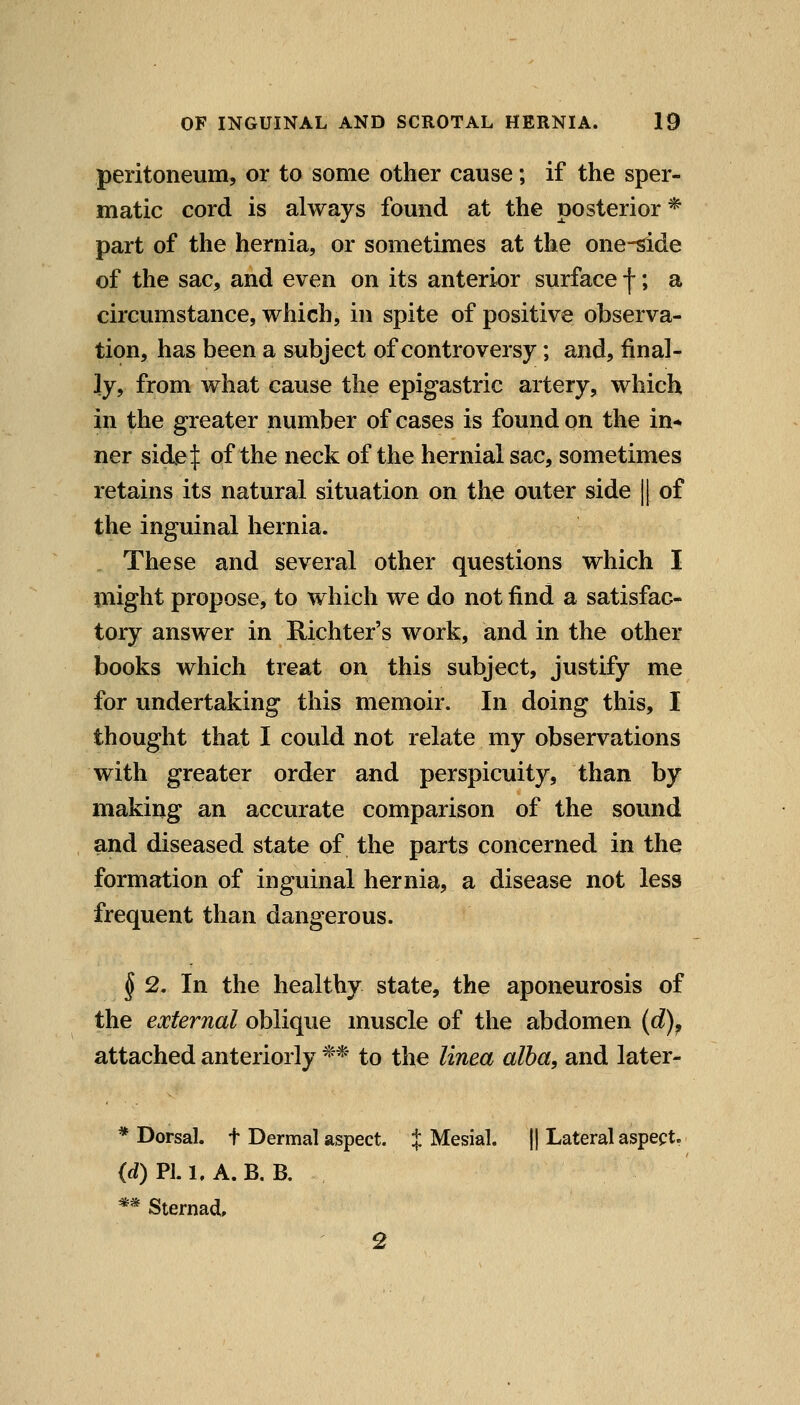 peritoneum, or to some other cause; if the sper- matic cord is always found at the posterior* part of the hernia, or sometimes at the one-side of the sac, and even on its anterior surface f; a circumstance, which, in spite of positive observa- tion, has been a subject of controversy; and, final- ly, from what cause the epigastric artery, which in the greater number of cases is found on the in* ner side^ of the neck of the hernial sac, sometimes retains its natural situation on the outer side || of the inguinal hernia. These and several other questions which I Plight propose, to which we do not find a satisfac- tory answer in Richter's work, and in the other books which treat on this subject, justify me for undertaking this memoir. In doing this, I thought that I could not relate my observations with greater order and perspicuity, than by making an accurate comparison of the sound and diseased state of the parts concerned in the formation of inguinal hernia, a disease not less frequent than dangerous. § 2. In the healthy state, the aponeurosis of the external oblique muscle of the abdomen (d), attached anteriorly ** to the linea alba, and later- * Dorsal, t Dermal aspect, t Mesial. || Lateral aspect. (d) PI. 1, A. B. B. ** Sternad, 2