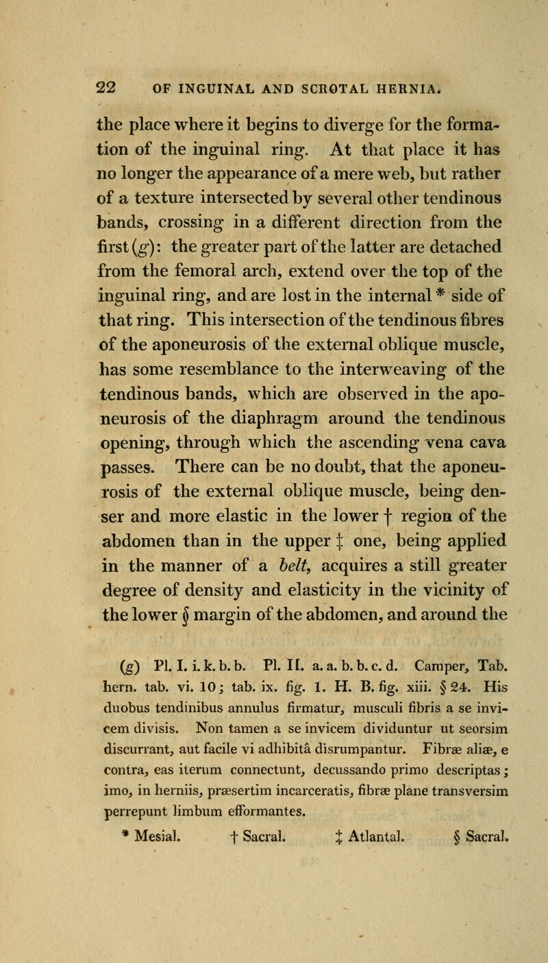 the place where it begins to diverge for the forma- tion of the inguinal ring. At that place it has no longer the appearance of a mere web, but rather of a texture intersected by several other tendinous bands, crossing in a different direction from the first (g): the greater part of the latter are detached from the femoral arch, extend over the top of the inguinal ring, and are lost in the internal * side of that ring. This intersection of the tendinous fibres of the aponeurosis of the external oblique muscle, has some resemblance to the interweaving of the tendinous bands, which are observed in the apo- neurosis of the diaphragm around the tendinous opening, through which the ascending vena cava passes. There can be no doubt, that the aponeu- rosis of the external oblique muscle, being den- ser and more elastic in the lower f region of the abdomen than in the upper I one, being applied in the manner of a belt, acquires a still greater degree of density and elasticity in the vicinity of the lower ^ margin of the abdomen, and around the (g) VI I. i. k. b. b. PI. 11, a. a. b. b. c. d. Camper, Tab. hern. tab. vi. 10; tab. ix. %. 1. H. B. fig. xiii. §24. His duobus tendinibus annulus firmatur, musculi fibris a se invi- cem divisis. Non tamen a se invicem dividuntur ut seorsim discurrant, aut facile vi adhibita disrumpantur. Fibrae aliae, e contra, eas iterum connectiint, decussando primo descriptas; imo, in herniis, prsesertim incarceratis, fibrae plane transversim perrepunt limbum efFormantes. * Mesial. f Sacral. } Atlantal. § Sacral,