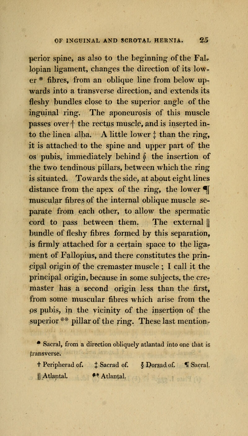 perior spine, as also to the beginning of the Fair lopian ligament, changes the direction of its low.- er * fibres, from an oblique line from below up^ wards into a transverse direction, and extends its fleshy bundles close t,o the superior angle of the inguinal ring. The aponeurosis of this muscle passes over f the rectus muscle, and is inserted in- to the linea alba. A little lower J than the ring, it is attached to the spine and upper part of the OS pubis, immediately behind § the insertion of the two tendinous pillars, between which the ring is situated. Towards the side^ at about eight lines distance from the apex of the ring, the lower ^ muscular fibres of the internal oblique muscle se- parate from each other, to allow the spermatic cord to pass between them. The external |j bundle of fleshy fibres formed by this separation, is firmly attached for a certain space to the ligar inept of Fallopius, and there constitutes the prin- cipal origin of the cremaster muscle ; T call it the principal ox'igin, because in some subjects, the cre^ master has a second origin less than the first, from some muscular fibres which arise from the ps pubis^ in the vicinity of the insertion of the superior ** pillar of the ^ing. These last mention^ • Sacral, from a direction obliquely atlantad into one that is |;ransverse. t Peripherad of. J Sacrad of. § DorSJid of. IT Sacral