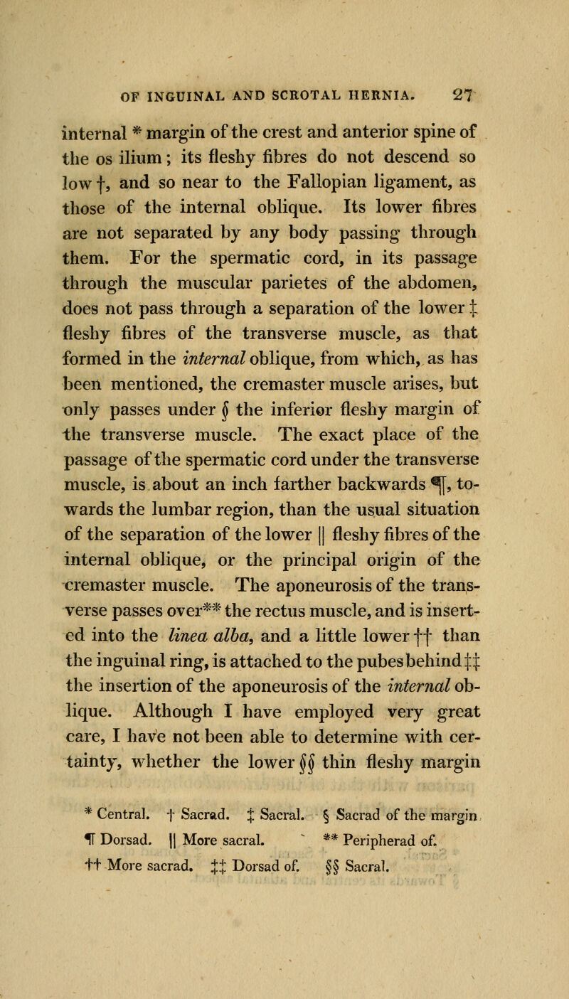 internal * margin of the crest and anterior spine of the OS ilium; its fleshy fibres do not descend so lowf, and so near to the Fallopian ligament, as those of the internal oblique. Its lower fibres are not separated by any body passing through them. For the spermatic cord, in its passage through the muscular parietes of the abdomen, does not pass through a separation of the lower X fleshy fibres of the transverse muscle, as that formed in the internal ohliqne, from which, as has been mentioned, the cremaster muscle arises, but t)nly passes under J the inferior fleshy margin of the transverse muscle. The exact place of the passage of the spermatic cord under the transverse muscle, is about an inch farther backwards ^, to- wards the lumbar region, than the usual situation of the separation of the lower || fleshy fibres of the internal oblique, or the principal origin of the cremaster muscle. The aponeurosis of the trans- verse passes over** the rectus muscle, and is insert- ed into the linea alba, and a little lower f f than the inguinal ring, is attached to the pubes behind ifij: the insertion of the aponeurosis of the internal ob- lique. Although I have employed very great care, I have not been able to determine with cer- tainty, w hether the lower §§ thin fleshy margin * Central, f Sacrad. J Sacral. § Sacrad of the margin IT Dorsad. || More sacral. ^ ** Peripherad of, ft More sacrad. JJ Dorsad of. §§ Sacral.