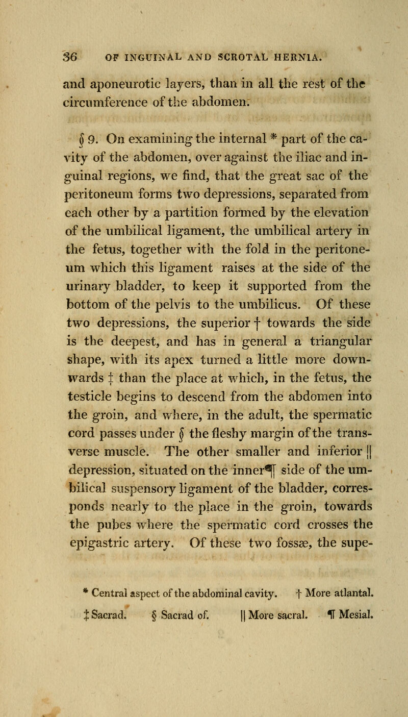 and aponeurotic layers, than in all the rest of the circumference of the abdomen. ^ 9. On examining the internal * part of the ca- vity of the abdomen, over against the iliac and in- guinal regions, we find, that the great sac of the peritoneum forms two depressions, separated from each other by a partition formed by the elevation of the umbilical ligament, the umbilical artery in the fetus, together with the fold in the peritone- um which this ligament raises at the side of the urinary bladder, to keep it supported from the bottom of the pelvis to the umbilicus. Of these two depressions, the superior f towards the side is the deepest, and has in general a triangular shape, with its apex turned a little more down- wards if than the place at which, in the fetus, the testicle begins to descend from the abdomen into the groin, and where, in the adult, the spermatic cord passes under ^ the fleshy margin of the trans- verse muscle. The other smaller and inferior || depression, situated on the inner^ side of the um- bilical suspensory ligament of the bladder, corres- ponds nearly to the place in the groin, towards the pubes Vvhere the spermatic cord crosses the epigastric artery. Of these two fossae, the supe- * Central aspect of the abdominal cavity. t More atlantal. JSacrad. § Sacrad of. || More sacral. IT Mesial.