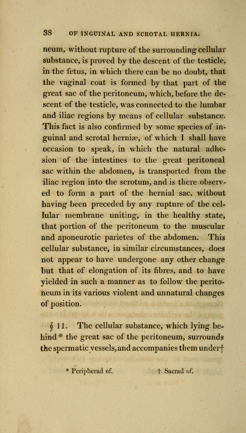 neum, without rupture of the surrounding cellular substance, is proved by the descent of the testicle, in the fetus, in which there can be no doubt, that the vaginal coat is formed by that part of the great sac of the peritoneum, which, before the de- scent of the testicle, was connected to the lumbar and iliac regions by means of cellular substance. This fact is also confirmed by some species of in- guinal and scrotal hernise, of which I shall have occasion to speak, in which the natural adhe- sion of the intestines to the great peritoneal sac within the abdomen, is transported from the iliac region into the scrotum, and is there observ^- ed to form a part of the hernial sac, without having been preceded by any rupture of the cel- lular membrane uniting, in the healthy state, that portion of the peritoneum to the muscular and aponeurotic parietes of the abdomen. This cellular substance, in similar circumstances, does not appear to have undergone any other change but that of elongation of its fibres, and to have yielded in such a manner as to follow the perito- neum in its various violent and unnatural changes of position. §11. The cellular substance, which lying be- hind * the great sac of the peritoneum, surrounds the spermatic vessels, and accompanies them underf * Peripherad of. t Sacrad of.