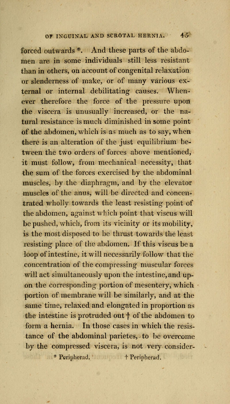 farced outwards *. And these parts of the abdo- men are in some individuals still less resistant than in others, on account of congenital relaxation or slenderness of make, or of many various ex- ternal or internal debilitating causes. When- ever therefore the force of the pressure upon the viscera is unusually increased, or the na- tural resistance is much diminished in some point of the abdomen, which is as much as to say, when there is an alteration of the just equilibrium be- tween the two orders of forces above mentioned, it must follow, from mechanical necessity, that the sum of the forces exercised by the abdominal muscles, by the diaphragm, and by the elevator muscles of the anus, will be directed and concen- trated wholly towards the least resisting point of the abdomen, against which point that viscus will be pushed, which, from its vicinity or its mobility, is the most disposed to be thrust tov/ards the least resisting place of the abdomen. If this viscus be a loop of intestine, it will necessarily follow that the concentration of the compressing muscular forces will act simultaneously upon the intestine, and up- on the corresponding portion of mesentery, which j)ortion of membrane will be similarly, and at the same time, relaxed and elongated in proportion as the intestine is protruded outf of the abdomen to form a hernia. In those cases in which the resis- tance of the abdominal parietes, to be overcome by the compressed viscera, is not very consider- * Peripherad. t Peripherad.