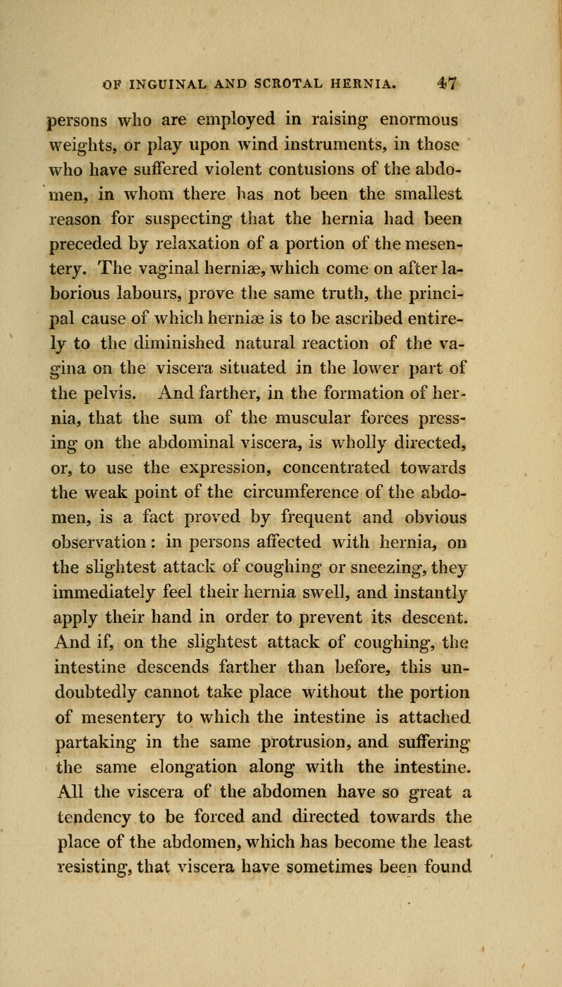 persons who are employed in raising enormous weights, or play upon wind instruments, in those who have suffered violent contusions of the abdo- men, in whom there has not been the smallest reason for suspecting that the hernia had been preceded by relaxation of a portion of the mesen- tery. The vaginal herniae, which come on after la- borious labours, prove the same truth, the princi- pal cause of which herniae is to be ascribed entire- ly to the diminished natural reaction of the va- gina on the viscera situated in the lower part of the pelvis. And farther, in the formation of her- nia, that the sum of the muscular forces press- ing on the abdominal viscera, is wholly directed, or, to use the expression, concentrated towards the weak point of the circumference of the abdo- men, is a fact proved by frequent and obvious observation: in persons affected with hernia, on the slightest attack of coughing or sneezing, they immediately feel their hernia swell, and instantly apply their hand in order to prevent its descent. And if, on the slightest attack of coughing, the intestine descends farther than before, this un- doubtedly cannot take place without the portion of mesentery to which the intestine is attached partaking in the same protrusion, and suffering the same elongation along with the intestine. All the viscera of the abdomen have so great a tendency to be forced and directed towards the place of the abdomen, which has become the least resisting, that viscera have sometimes been found