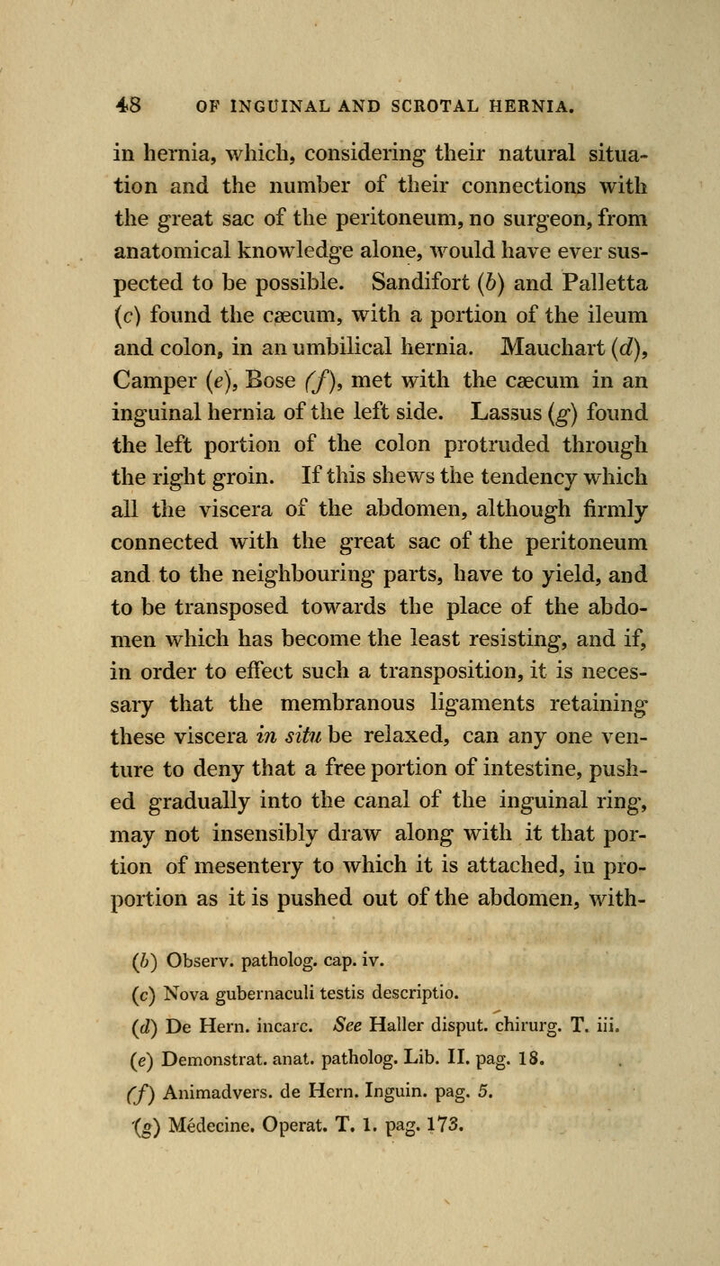 in hernia, which, considering their natural situa- tion and the number of their connections with the great sac of the peritoneum, no surgeon, from anatomical knowledge alone, would have ever sus- pected to be possible. Sandifort (b) and Palletta (c) found the caecum, with a portion of the ileum and colon, in an umbilical hernia. Mauchart (d). Camper (e), Bose ff)^ met with the caecum in an inguinal hernia of the left side. Lassus (g) found the left portion of the colon protruded through the right groin. If this shews the tendency which all the viscera of the abdomen, although firmly- connected with the great sac of the peritoneum and to the neighbouring parts, have to yield, and to be transposed towards the place of the abdo- men which has become the least resisting, and if, in order to effect such a transposition, it is neces- saiy that the membranous ligaments retaining these viscera in situ be relaxed, can any one ven- ture to deny that a free portion of intestine, push- ed gradually into the canal of the inguinal ring, may not insensibly draw along with it that por- tion of mesentery to which it is attached, in pro- portion as it is pushed out of the abdomen, with- (b) Observ. patholog. cap. iv. (c) Nova gubernaculi testis descriptio. (d) De Hern, incarc. See Haller disput. chirurg. T. iii. (e) Demonstrat. anat. patholog. Lib. II. pag. 18. (f) Animadvers. de Hern. Inguin. pag. 5. '(g) Medecine, Operat. T. 1. pag. 173.