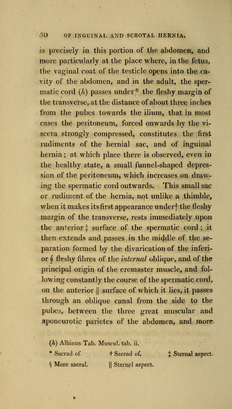 is precisely in this portion of the abdomen, and more particularly at the place where, in the fetus, the vaginal coat of the testicle opens into the ca- vity of the abdomen, and in the adult, the sper- matic cord (h) passes under* the fleshy margin of the transverse, at the distance of about three inches from the pubes towards the ilium, that in most cases the peritoneum, forced onwards by the vi- scera strongly compressed, constitutes the first rudiments of the hernial sac^ and of inguinal hernia; at which place there is observed, even in the healthy state^r a small funnel-shaped depres- sion of the peritoneum, which increases on draw- ing the spermatic cord outwards. This small sac or rudiment of the hernia, not unlike a thimble, when it makes its first appearance underf the fleshy margin of the transverse, rests immediately upon the anterior:]: surface of the spermatic cord; it then extends and passes in the mi4dle of the se- paration formed by the divarication of the inferi- or ^ fleshy fibres of the internal oblique, and of the principal origin of the cremaster muscle, and fol- lowing constantly the course of the spermatic cord^, on the anterior |] surface of which it lies, it passes through an oblique canal from the side to the pubes, between tlie three great muscular and aponeurotic parietes of the abdomen, and more. (A) Albiniis Tab. Musciil. tab. ii. * Sacrad of. f Sacrad of. J. Sternal aspect. § More sacral. || Sternal aspect.