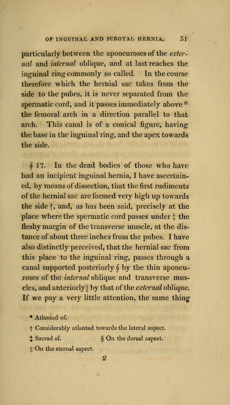 particularly between the aponeuroses of the extey^- nal and internal oblique, and at last reaches the inguinal ring commonly so called. In the course therefore which the hernial sac takes from the side to the pubes, it is never separated from the spermatic cord, and it passes immediately above ^^ the femoral arch in a direction parallel to that arch. This canal is of a conical figure, having the base in the inguinal ring, and the apex towards the side. ^17. In the dead bodies of those who have had an incipient inguinal hernia, I have ascertain- ed, by means of dissection, that the first rudiments of the hernial sac are formed very high up towards the side f, and, as has been said, precisely at the place where the spermatic cord passes under :j: the fleshy margin of the transverse muscle, at the dis- tance of about three inches from the pubes. I have also distinctly perceived, that the hernial sac from this place to the inguinal ring, passes through a canal supported posteriorly ^ by the thin aponeu- roses of the internal oblique and transverse mus- cles, and anteriorly II by that of the external oblique. If we pay a very little attention, the same thing * Atlantad of* f Considerably atlantad towards the lateral aspect. J Sacrad of. § On the dorsal ai&pect. II On the sternal aspect. 2