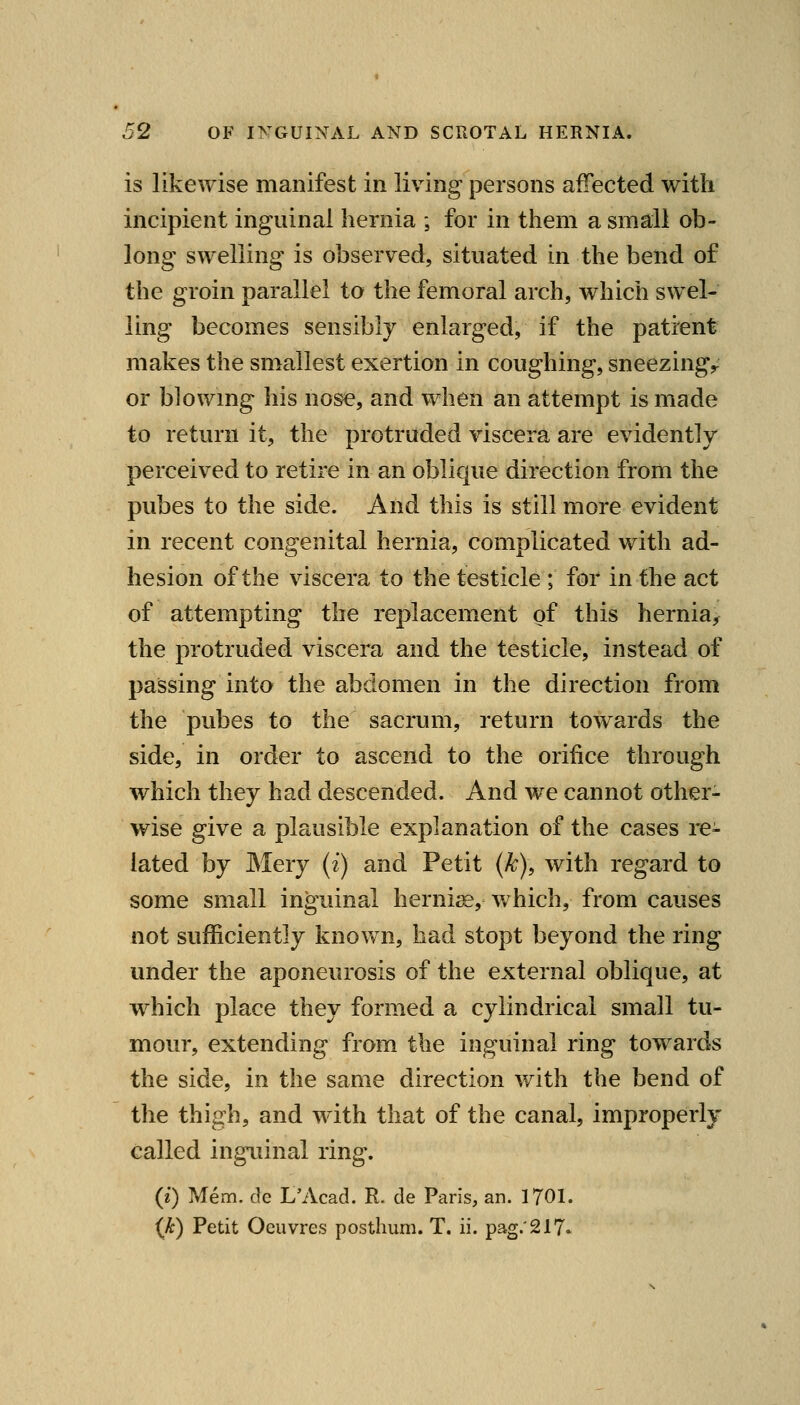 is likewise manifest in living persons affected with incipient inguinal hernia ; for in them a small ob- long swelling is observed, situated in the bend of the groin parallel to the femoral arch, which swel- ling becomes sensibly enlarged, if the patient makes the smallest exertion in coughing, sneezingr or blowmg his nose, and when an attempt is made to return it, the protruded viscera are evidently perceived to retire in an oblique direction from the pubes to the side. And this is still more evident in recent congenital hernia, complicated with ad- hesion of the viscera to the testicle ; for in the act of attempting the replacement of this hernia, the protruded viscera and the testicle, instead of passing into the abdomen in the direction from the pubes to the sacrum, return towards the side, in order to ascend to the orifice through which they had descended. And we cannot other- wise give a plausible explanation of the cases re- lated by Mery (i) and Petit (k), with regard to some small inguinal herniis, which, from causes not sufficiently known, had stopt beyond the ring under the aponeurosis of the external oblique, at w^hich place they formed a cylindrical small tu- mour, extending from the inguinal ring towards the side, in the same direction with the bend of the thigh, and with that of the canal, improperly called inguinal ring. (i) Mem. de L'Acad. R. de Paris, an. 1701. {k) Petit Oeuvres posthum. T. ii. pag.'217.