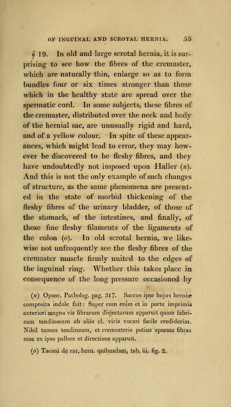 ^19. In old and larg-e scrotal hernia, it is sur- prising to see how the fibres of the cremaster, which are naturally thin, enlarge so as to form bundles four or six times stronger than those which in the healthy state are spread over the spermatic cord. In some subjects, these fibres of the cremaster, distributed over the neck and body of the hernial sac, are unusually rigid and hard, and of a yellow colour. In spite of these appear- ances, which might lead to error, they may how- ever be discovered to be fleshy fibres, and they have undoubtedly not imposed upon Haller (?z). And this is not the only example of such changes of structure, as the same phenomena are present- ed in the state of morbid thickening of the fleshy fibres of the urinary bladder, of those of the stomach, of the intestines, and finally, of those fine fleshy filaments of the ligaments of the colon (o). In old scrotal hernia, we like- wise not unfrequently see the fleshy fibres of the cremaster muscle firmly united to the edges of the inguinal ring. Whether this takes place in consequ:ence of the long pressure occasioned by (w) Opiisc. Patholog. pag. 317. Saccus ipse hujus hernice composita indole fuit: Super eum enim et in parte imprimis anterior! magna vis fibrarum disjectarum apparuit quam fabri- cam tendinosam ab aliis cl. viris vocari facile crediderim. Nihil tamen tendineum, et cremasteris potius sparsas fibras esse ex ipso pallore et directione apparuit. (o) Taconi de rar. hern, quibusdam, tab. iii. fig. 2.