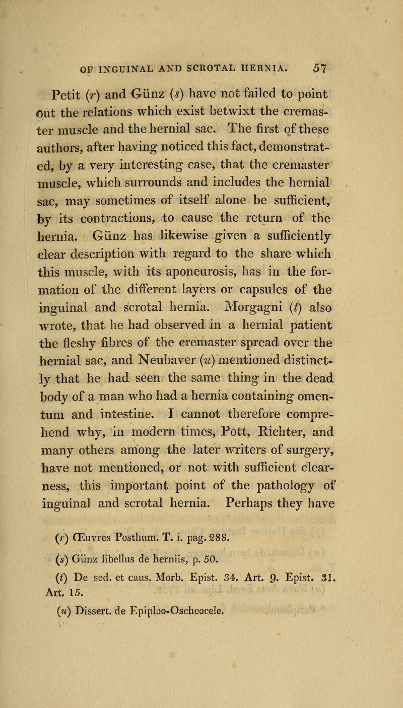 Petit (?*) and Glinz (s) have not failed to point out the relations which exist betwixt the cremas- ter muscle and the hernial sac. The first of these authors, after having noticed this fact, demonstrat- ed, by a very interesting case, that the cremaster muscle, which surrounds and includes the hernial sac, may sometimes of itself alone be sufficient, by its contractions, to cause the return of the hernia. Giinz has likewise given a sufficiently clear description with regard to the share which this muscle, with its aponeurosis, has in the for- mation of the different layers or capsules of the inguinal and scrotal hernia. Morgagni (t) also wrote, that he had observed in a hernial patient the fleshy fibres of the cremaster spread over the hernial sac, and Neubaver (2^) mentioned distinct- ly that he had seen the same thing in the dead body of a man who had a hernia containing omen- tum and intestine. I cannot therefore compre- hend why, in modern times. Pott, Richter, and many others anlong the later writers of surgery, have not mentioned, or not with sufficient clear- ness, this important point of the pathology of inguinal and scrotal hernia. Perhaps they have (r) (Euvres Posthum. T. i. pag. 288. (*) Giinz libellus de herniis^ p. 50. {t) De sed. et cans. Morb. Epist. 34. Art. p. Epist. SI. Art. 15. (?<) Dissert, de Epiploo-Oscheocele.