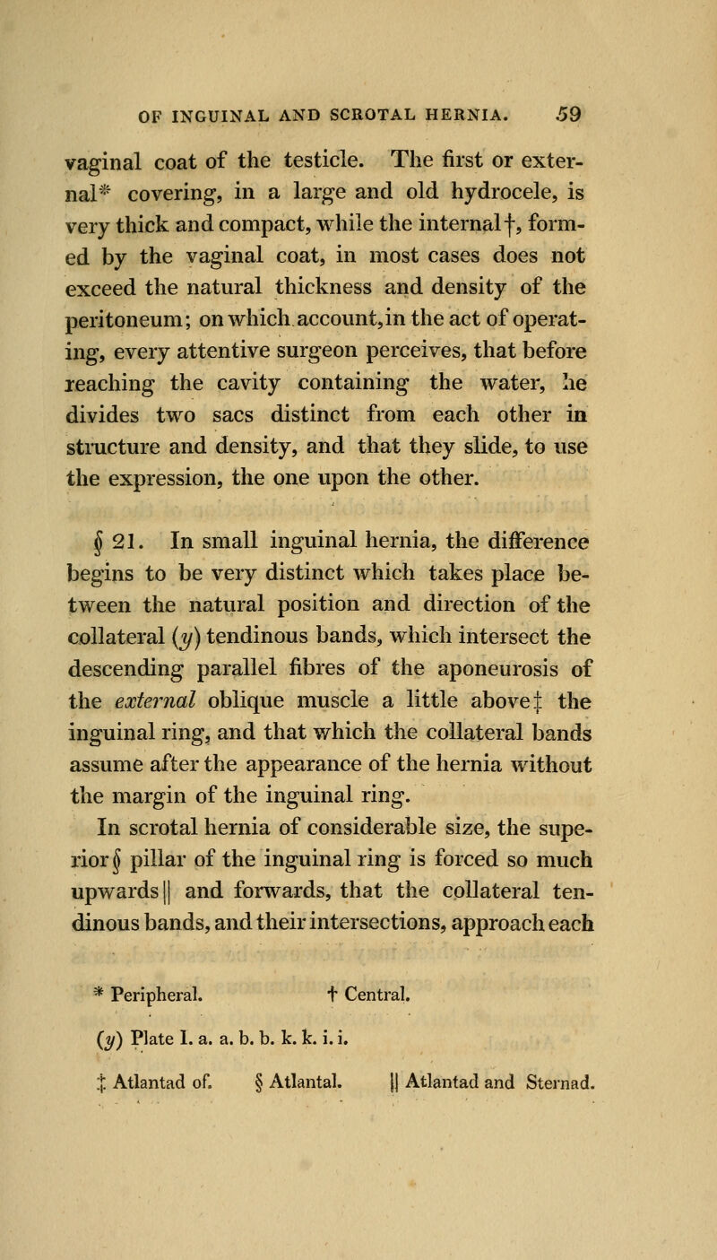 vaginal coat of the testicle. The first or exter- nal'^' covering, in a large and old hydrocele, is very thick and compact, v^'hile the internalf, form- ed by the vaginal coat, in most cases does not exceed the natural thickness and density of the peritoneum; on which account,in the act of operat- ing, every attentive surgeon perceives, that before reaching the cavity containing the water, he divides two sacs distinct from each other in stmcture and density, and that they slide, to use the expression, the one upon the other. §21. In small inguinal hernia, the difference begins to be very distinct which takes place be- tween the natural position and direction of the collateral (y) tendinous bands, which intersect the descending parallel fibres of the aponeurosis of the external oblique muscle a little above:]: the inguinal ring, and that which the collateral bands assume after the appearance of the hernia without the margin of the inguinal ring. In scrotal hernia of considerable size, the supe- rior^ pillar of the inguinal ring is forced so much upwards II and forwards, that the collateral ten- dinous bands, and their intersections, approach each * Peripheral. t Central. {y) Plate 1. a. a. b. b. k. k. i. i. % Atlantad of. § Atlantal. || Atlantad and Sternad.