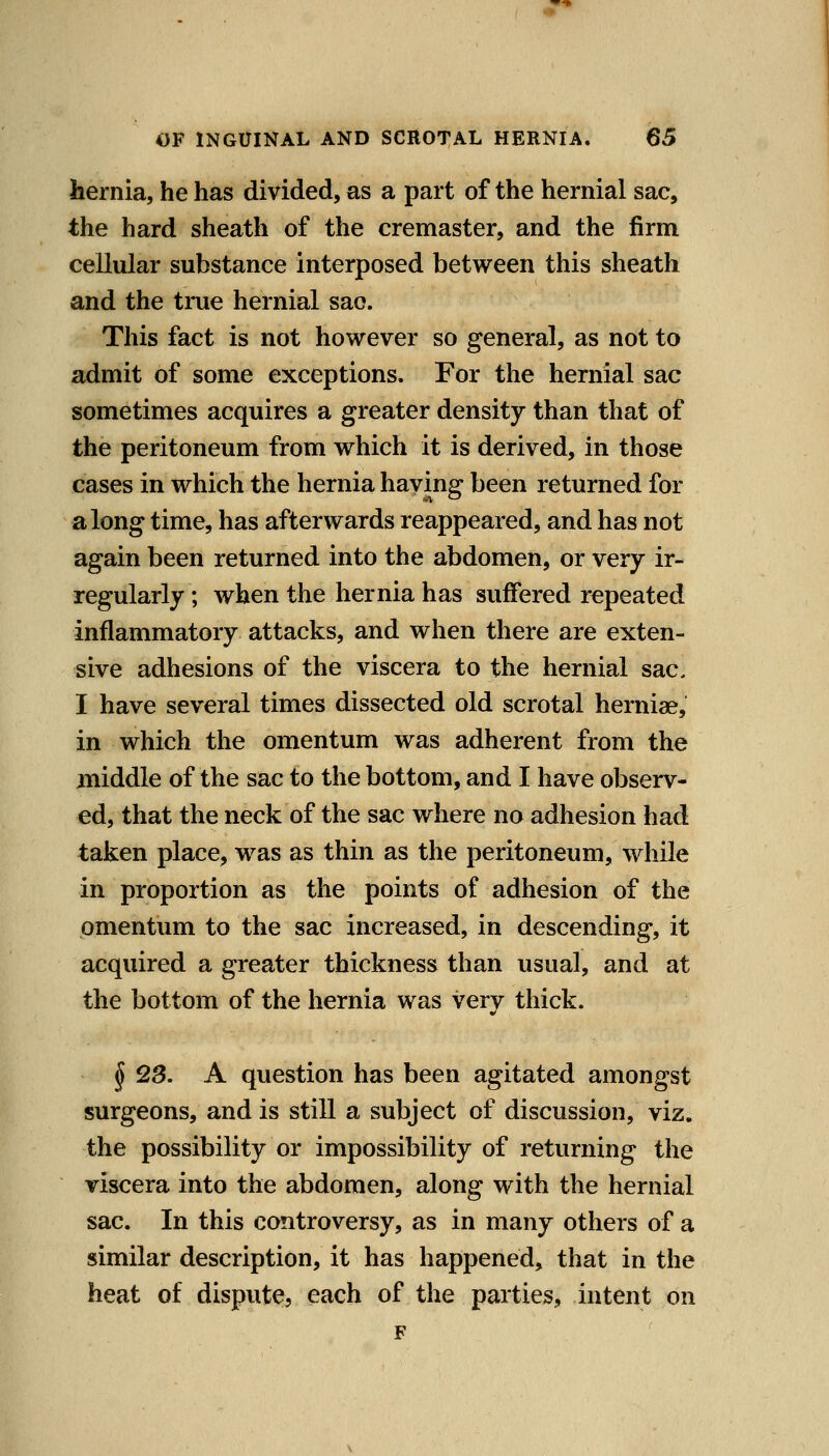 hernia, he has divided, as a part of the hernial sac, the hard sheath of the cremaster, and the firm cellular substance interposed between this sheath and the true hernial sao. This fact is not however so general, as not to admit of some exceptions. For the hernial sac sometimes acquires a greater density than that of the peritoneum from which it is derived, in those cases in which the hernia having been returned for along time, has afterwards reappeared, and has not again been returned into the abdomen, or very ir- regularly ; when the hernia has suffered repeated inflammatory attacks, and when there are exten- sive adhesions of the viscera to the hernial sac, I have several times dissected old scrotal herniae, in which the omentum was adherent from the middle of the sac to the bottom, and I have observ- ed, that the neck of the sac where no adhesion had taken place, was as thin as the peritoneum, while in proportion as the points of adhesion of the omentum to the sac increased, in descending, it acquired a greater thickness than usual, and at the bottom of the hernia was very thick. § QS. A question has been agitated amongst surgeons, and is still a subject of discussion, viz. the possibility or impossibility of returning the viscera into the abdomen, along with the hernial sac. In this controversy, as in many others of a similar description, it has happened, that in the heat of dispute, each of the parties, intent on F