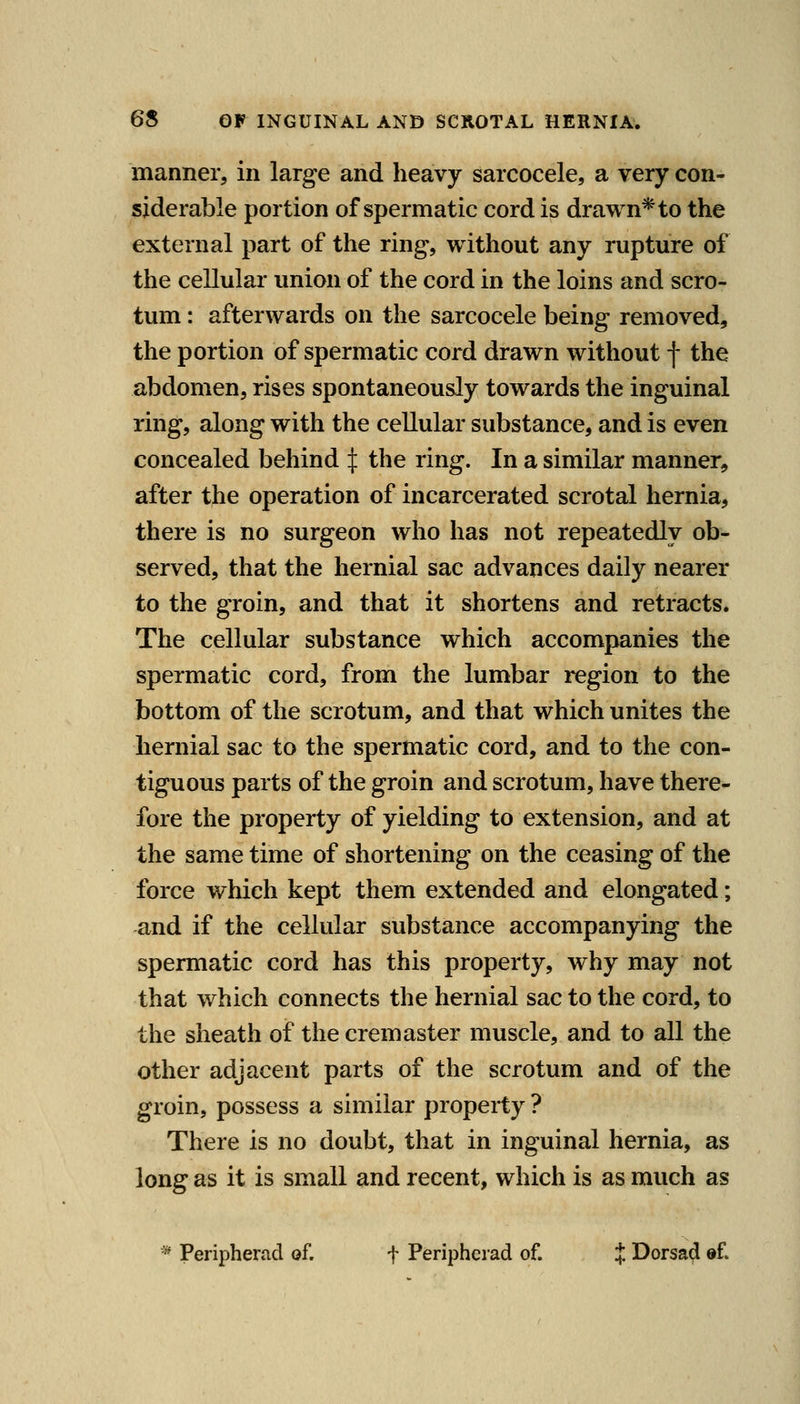 manner, in large and heavy sarcocele, a very con- siderable portion of spermatic cord is drawn* to the external part of the ring, without any rupture of the cellular union of the cord in the loins and scro- tum : afterwards on the sarcocele being removed, the portion of spermatic cord drawn without | the abdomen, rises spontaneously towards the inguinal ring, along with the cellular substance, and is even concealed behind :|: the ring. In a similar manner, after the operation of incarcerated scrotal hernia, there is no surgeon who has not repeatedly ob- served, that the hernial sac advances daily nearer to the groin, and that it shortens and retracts. The cellular substance which accompanies the spermatic cord, from the lumbar region to the bottom of the scrotum, and that which unites the hernial sac to the spermatic cord, and to the con- tiguous parts of the groin and scrotum, have there- fore the property of yielding to extension, and at the same time of shortening on the ceasing of the force which kept them extended and elongated; and if the cellular substance accompanying the spermatic cord has this property, why may not that which connects the hernial sac to the cord, to the sheath of the cremaster muscle, and to all the other adjacent parts of the scrotum and of the groin, possess a similar propeity ? There is no doubt, that in inguinal hernia, as long as it is small and recent, which is as much as * Peripherad of. f Periphcrad of. J Dorsad of.