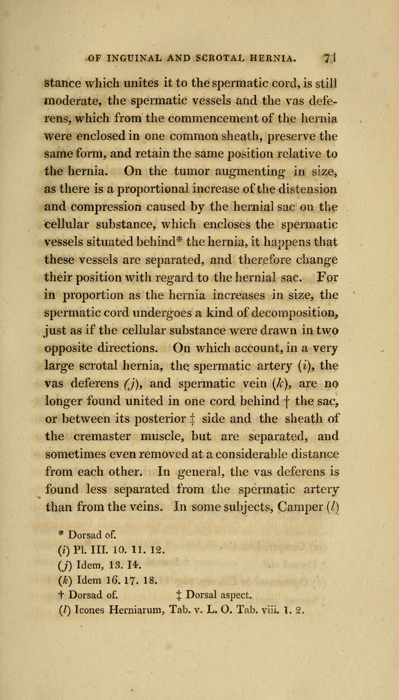 Stance which unites it to the spermatic cord, is still moderate, the spermatic vessels and the vas defe- rens, which from the commencement of the hernia were enclosed in one common sheath, preserve the same form, and retain the same position relative to the hernia. On the tumor augmenting in size, as there is a proportional increase of the distension and compression caused by the hernial sac on the cellular substance, which encloses the spermatic vessels situated behind* the hernia, it happens that these vessels are separated, and therefore change their position with regard to the hernial sac. For in proportion as the hernia increases in size, the spermatic cord undergoes a kind of decomposition, just as if the cellular substance were drawn in two opposite directions. On which account, in a very large scrotal hernia, the spermatic artery (i), the vas deferens (j), and spermatic vein (k), are no longer found united in one cord behind f the sac, or between its posterior ± side and the sheath of the cremaster muscle, but are separated, and sometimes even removed at a Considerable distance from each other. In general, the vas deferens is found less separated from the spermatic artery than from the veins. In some subjects. Camper (Z) * Dorsad of. (z) PI. III. 10. 11. 12. {j) Idem, 18. 14. {k) Idem 16.17. 18. t Dorsad of. J Dorsal aspect. (/) Icones Herniarum, Tab. v. L. O. Tab. viii, 1.2.