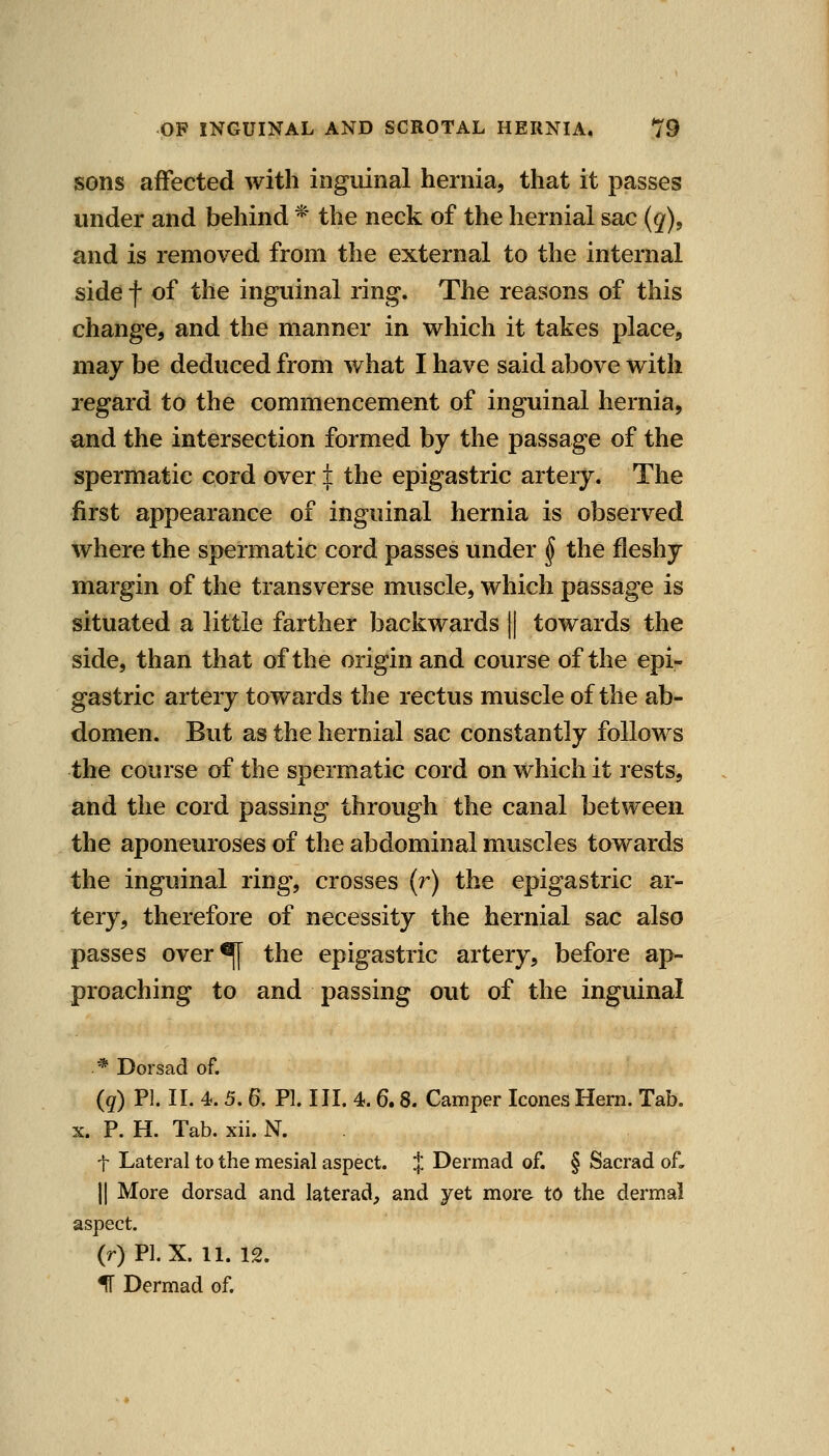 sons affected with inguinal hernia, that it passes under and behind * the neck of the hernial sac (g), and is removed from the external to the internal side f of the inguinal ring. The reasons of this change, and the manner in which it takes place, may be deduced from what I have said above with regard to the commencement of inguinal hernia, and the intersection formed by the passage of the spermatic cord over J: the epigastric artery. The first appearance of inguinal hernia is observed where the spermatic cord passes under § the fleshy margin of the transverse muscle, which passage is situated a little farther backwards || towards the side, than that of the origin and course of the epi- gastric artery towards the rectus muscle of the ab- domen. But as the hernial sac constantly follows the course of the spermatic cord on which it rests, and the cord passing through the canal between the aponeuroses of the abdominal muscles towards the inguinal ring, crosses (r) the epigastric ar- tery, therefore of necessity the hernial sac also passes over^ the epigastric artery, before ap- proaching to and passing out of the inguinal * Dorsad of. (q) PI. 11. 4. 5. 6. PI. III. 4.6.8. Camper Icones Hern. Tab. X. P. H. Tab. xii. N. t Lateral to the mesial aspect. J Dermad of. § Sacrad oL II More dorsad and laterad, and yet more to the dermal aspect. (r) PI. X. 11. 12. IT Dermad of.