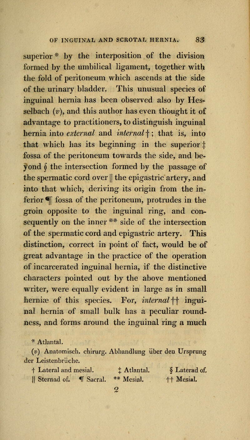 superior * by the interposition of the division formed by the umbilical ligament, together with the fold of peritoneum which ascends at the side of the urinary bladder. This unusual species of inguinal hernia has been observed also by Hes- selbach (v), and this author has even thought it of advantage to practitioners, to distinguish inguinal hernia into external and internal |; that is, into that which has its beginning in the superior X fossa of the peritoneum towards the side, and be- yond ^ the intersection formed by the passage of the spermatic cord over || the epigastric artery, and into that which, deriving its origin from the in- ferior ^ fossa of the peritoneum, protrudes in the groin opposite to the inguinal ring, and con- sequently on the inner ** side of the intersection of the spermatic cord and epigastric artery. This distinction, correct in point of fact, would be of great advantage in the practice of the operation of incarcerated inguinal hernia, if the distinctive characters pointed out by the above mentioned writer, were equally evident in large as in small herniae of this species. For, internal ■\-\ ingui- nal hernia of small bulk has a peculiar round- ness, and forms around the inguinal ring a much * Atlanta!. {v) Anatomiscli. chirurg. Abhandlung liber den Ursprung der Leistenbriiche. t Lateral and mesial. % Atlantal. § Laterad of. II Sternad of. IF Sacral. ** Mesial. ft Mesial 2