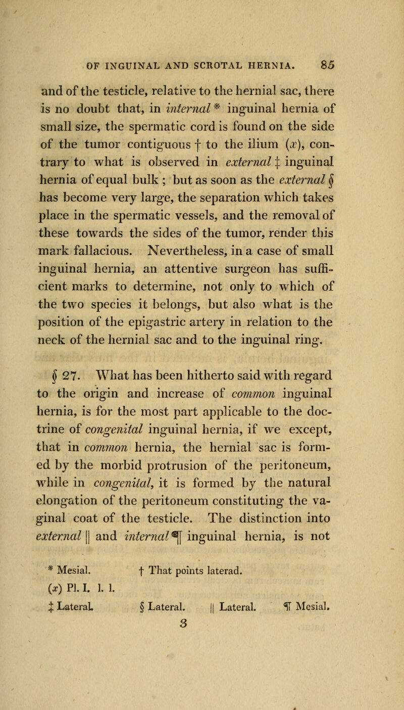 and of the testicle, relative to the hernial sac, there is no doubt that, in internal * inguinal hernia of small size, the spermatic cord is found on the side of the tumor contiguous f to the ilium (.r), con- trary to what is observed in external X iu^xxmsl hernia of equal bulk ; but as soon as the external § has become very large, the separation which takes place in the spermatic vessels, and the removal of these towards the sides of the tumor, render this mark fallacious. Nevertheless, in a case of small inguinal hernia, an attentive surgeon has suffi- cient marks to determine, not only to which of the two species it belongs, but also what is the position of the epigastric artery in relation to the neck of the hernial sac and to the inguinal ring. ^27. What has been hitherto said with regard to the origin and increase of common inguinal hernia, is for the most part applicable to the doc- trine of congenital inguinal hernia, if we except, that in cominon hernia, the hernial sac is form- ed by the morbid protrusion of the peritoneum, while in congenital, it is formed by the natural elongation of the peritoneum constituting the va- ginal coat of the testicle. The distinction into external^ and internal^ ingxxmdl hernia, is not * Mesial. f That points laterad. {x) PI. I. 1. 1. X Lateral § Lateral. || Lateral. H Mesial,