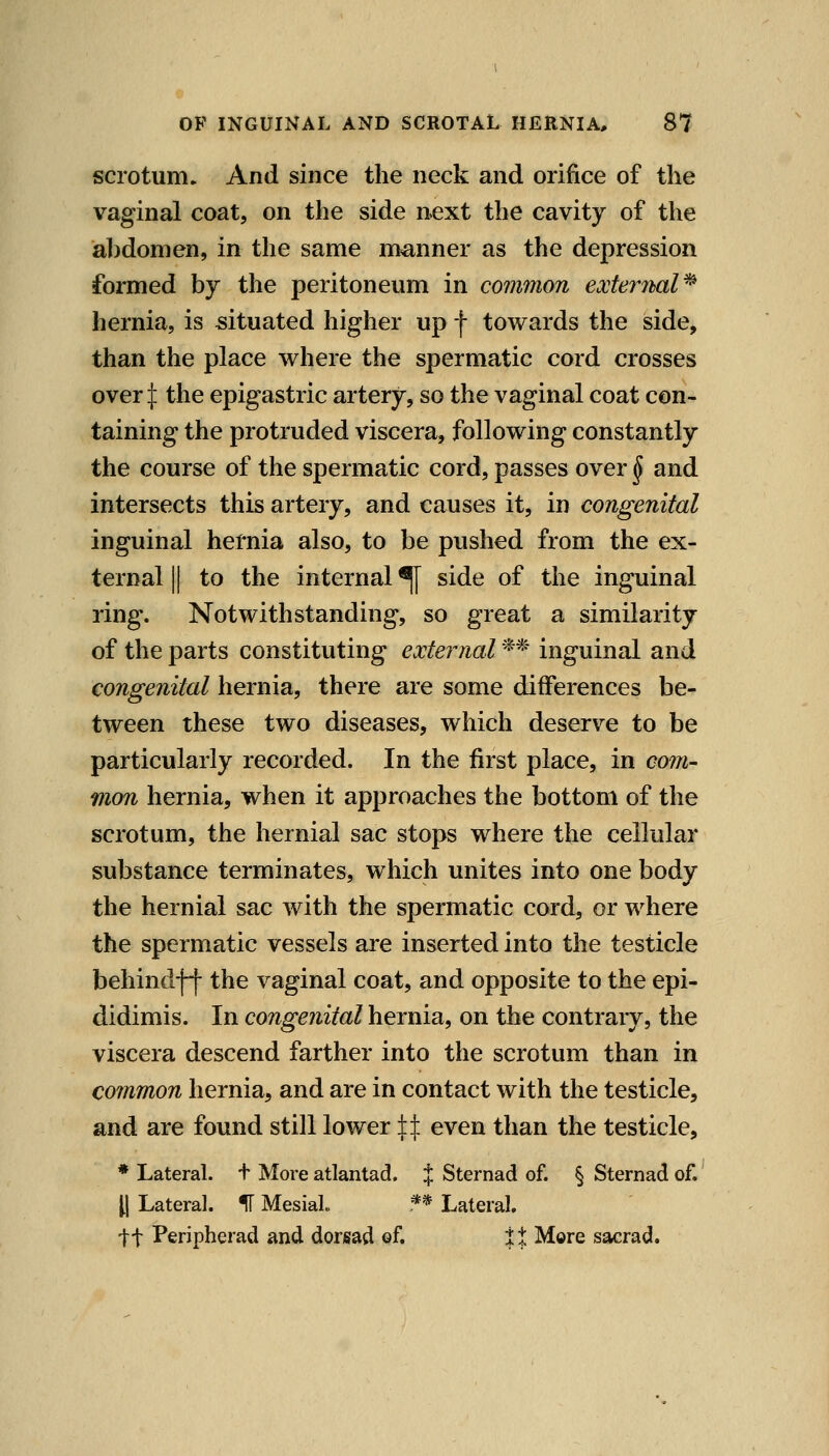 scrotum. And since the neck and orifice of the vaginal coat, on the side next the cavity of the abdomen, in the same manner as the depression formed by the peritoneum in common extey^nal^ hernia, is situated higher up f towards the side, than the place where the spermatic cord crosses over:]: the epigastric artery, so the vaginal coat con- taining the protruded viscera, following constantly the course of the spermatic cord, passes over ^ and intersects this artery, and causes it, in congenital inguinal hernia also, to be pushed from the ex- ternal II to the internal ^ side of the inguinal ring. Notwithstanding, so great a similarity of the parts constituting external ** inguinal and congenital hernia, there are some differences be- tween these two diseases, which deserve to be particularly recorded. In the first place, in com- mon hernia, when it approaches the bottom of the scrotum, the hernial sac stops where the cellular substance terminates, which unites into one body the hernial sac with the spermatic cord, or where the spermatic vessels are inserted into the testicle behindff the vaginal coat, and opposite to the epi- didimis. In congenital hernia, on the contrary, the viscera descend farther into the scrotum than in common hernia, and are in contact with the testicle, and are found still lower || even than the testicle, * Lateral. + More atlantad. J Sternad of. § Sternad of. [\ Lateral. IF Mesial ** Lateral. tt Peripherad and dorsad of. it Mere sacrad.