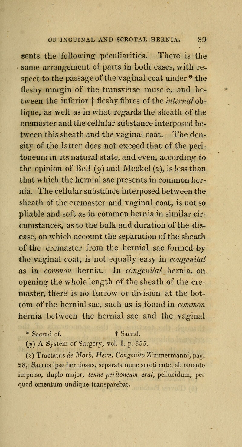 sents the following peculiarities. There is the ^ same arrangement of parts in both cases, with re- spect to the passage of the vaginal coat under * the fleshy margin of the transverse muscle, and be- tween the inferior f fleshy fibres of the internal oh- lique, as well as in what regards the sheath of the cremaster and the cellular substance interposed be- tween this sheath and the vaginal coat. The den- sity of the latter does not exceed that of the peri- toneum in its natural state, and even, according to the opinion of Bell {y) and Meckel {%), is less than that which the hernial sac presents in common her- nia. The cellular substance interposed between the sheath of the cremaster and vaginal coat, is not so pliable and soft as in common hernia in similar cir- cumstances, as to the bulk and duration of the dis- ease, on w^hich account the separation of the sheath of the cremaster from the hernial sac formed hj ihe vaginal coat, is not equally easy in congenital as in common hernia. In congenital hernia, on opening the whole length of the sheath of the cre- master, there is no furrow or division at the bot- tom of the hernial sac, such as is found in common hernia between the hernial sac and the vaginal * Sacrad of. t Sacral. {y) A System of Surgery, vol. I. p. S55. (z) Tractatus de Morh. Hern. Congenito Zinimermanni;, pag. 58. Saccus ipse herniosus, separata nunc scroti cute^ ab oraento impulso, dupio major, tenue periiojieum era/, pellucidum, per quod omentum undique transparebat.