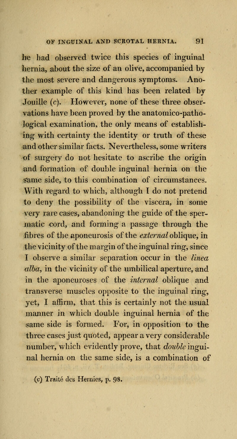 he had observed twice this species of inguinal hernia, about the size of an olive, accompanied by the most severe and dangerous symptoms. Ano- ther example of this kind has been related by Jouille (c). However, none of these three obser- vations have been proved by the anatomico-patho- logical examination, the only means of establish- ing with certainty the identity or truth of these and other similar facts. Nevertheless, some writers of surgery do not hesitate to ascribe the origin iand formation of double inguinal hernia on the same side, to this combination of circumstances. With regard to which, although I do not pretend to deny the possibility of the viscera, in some very rare cases, abandoning the guide of the sper- matic cord, and forming a passage through the fibres of the aponeurosis of the external oblique, in the vicinity of the margin of the inguinal ring, since I observe a similar separation occur in the linea ixlba, in the vicinity of the umbilical aperture, and in the aponeuroses of the internal oblique and transverse muscles opposite to the inguinal ring% yet, I affirm, that this is certainly not the usual manner in which double inguinal hernia of the same side is formed. For, in opposition to the three cases just quoted, appear a very considerable number, which evidently prove, that double ingui- nal hernia on the same side, is a combination of {c) Traite dcs Hernies, p. 98.